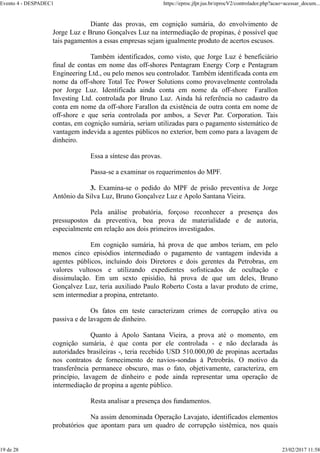 Diante das provas, em cognição sumária, do envolvimento de
Jorge Luz e Bruno Gonçalves Luz na intermediação de propinas, é possível que
tais pagamentos a essas empresas sejam igualmente produto de acertos escusos.
Também identificados, como visto, que Jorge Luz é beneficiário
final de contas em nome das off-shores Pentagram Energy Corp e Pentagram
Engineering Ltd., ou pelo menos seu controlador. Também identificada conta em
nome da off-shore Total Tec Power Solutions como provavelmente controlada
por Jorge Luz. Identificada ainda conta em nome da off-shore Farallon
Investing Ltd. controlada por Bruno Luz. Ainda há referência no cadastro da
conta em nome da off-shore Farallon da existência de outra conta em nome de
off-shore e que seria controlada por ambos, a Sever Par. Corporation. Tais
contas, em cognição sumária, seriam utilizadas para o pagamento sistemático de
vantagem indevida a agentes públicos no exterior, bem como para a lavagem de
dinheiro.
Essa a síntese das provas.
Passa-se a examinar os requerimentos do MPF.
3. Examina-se o pedido do MPF de prisão preventiva de Jorge
Antônio da Silva Luz, Bruno Gonçalvez Luz e Apolo Santana Vieira.
Pela análise probatória, forçoso reconhecer a presença dos
pressupostos da preventiva, boa prova de materialidade e de autoria,
especialmente em relação aos dois primeiros investigados.
Em cognição sumária, há prova de que ambos teriam, em pelo
menos cinco episódios intermediado o pagamento de vantagem indevida a
agentes públicos, incluindo dois Diretores e dois gerentes da Petrobras, em
valores vultosos e utilizando expedientes sofisticados de ocultação e
dissimulação. Em um sexto episídio, há prova de que um deles, Bruno
Gonçalvez Luz, teria auxiliado Paulo Roberto Costa a lavar produto de crime,
sem intermediar a propina, entretanto.
Os fatos em teste caracterizam crimes de corrupção ativa ou
passiva e de lavagem de dinheiro.
Quanto à Apolo Santana Vieira, a prova até o momento, em
cognição sumária, é que conta por ele controlada - e não declarada às
autoridades brasileiras -, teria recebido USD 510.000,00 de propinas acertadas
nos contratos de fornecimento de navios-sondas à Petrobrás. O motivo da
transferência permanece obscuro, mas o fato, objetivamente, caracteriza, em
princípio, lavagem de dinheiro e pode ainda representar uma operação de
intermediação de propina a agente público.
Resta analisar a presença dos fundamentos.
Na assim denominada Operação Lavajato, identificados elementos
probatórios que apontam para um quadro de corrupção sistêmica, nos quais
Evento 4 - DESPADEC1 https://eproc.jfpr.jus.br/eprocV2/controlador.php?acao=acessar_docum...
19 de 28 23/02/2017 11:58
 