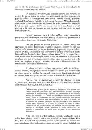 que os três são profissionais da lavagem de dinheiro e da intermediação de
vantagem indevida a agentes públicos.
Os elementos probatório, em cognição sumária, são, portanto, no
sentido de que se tratam de outros intermediários de propinas em contratos
públicos, como os anteriormente identificados Alberto Youssef, Fernando
Antônio Falcão Soares, Júlio Gerin de Almeida Camargo e Milton Pascowitch,
entre tantos outros identificados no âmbito da assim denominada Operação
Lavajato, e que fazem do ilícito e da fraude a sua profissão. Apenas a prisão
preventiva foi capaz de encerrar as suas carreiras delitivas, sendo ela aqui
também necessária.
Presente, portanto, risco à ordem pública, sendo necessária a
preventiva para interromper um ciclo delitivo de dedicação profissional à
intermediação de propinas e à lavagem de dinheiro.
Em que pesem as críticas genéricas às prisões preventivas
decretadas na assim denominada Operação Lavajato, cumpre reiterar que
atualmente há somente sete presos provisórios sem julgamento, e que a medida,
embora drástica, foi essencial para interromper a carreira criminosa de Paulo
Roberto Costa, Renato de Souza Duque, Alberto Youssef e de Fernando Soares,
entre outros, além de interromper, espera-se que em definitivo, a atividade do
cartel das empreiteiras e o pagamento sistemático pelas maiores empreiteiras do
Brasil de propinas a agentes públicos, incluindo o desmantelamento do
Departamento de Propinas de uma delas.
A prisão preventiva, embora excepcional, pode ser utilizada,
quando presente, em cognição sumária, boa prova de autoria e de materialidade
de crimes graves, e a medida for essencial à interrupção da prática profissional
de crimes e assim proteger a sociedade e outros indivíduos de novos delitos.
Não se trata de menosprezar o valor da liberdade em uma
sociedade livre. Repetindo o decidido pela Suprema Corte norte-americana em
United States v. Salerno, U.S 739, 107 (1987):
"Não minizamos a importância e a natureza fundamental deste direito. Mas,
como o caso revela, este direito pode, em circunstâncias nas quais o interesse
comunitário é suficientemente relevante, ser subordinado às necessidades
maiores da sociedade. (...) Quando as autoridades demonstram através de
provas claras e convincentes que um acusado representa uma ameaça
identificada e articulada para outro indivíduo ou para a sociedade, nós
acreditamos que, de forma compatível com o devido processo legal, uma Corte
judicial pode desabilitar o acusado de executar tal ameaça. Nessas
circunstâncias, nós categoricamente não podemos concordar que uma prisão
anterior ao julgamento 'ofende princípios de justiça estabelecidos nas
tradições e consciências de nosso povo ao ponto de ser considerado
fundamental'."
Além do risco à ordem pública, presente igualmente risco à
aplicação da lei penal, considerando que os investigados Jorge Antônio da Silva
Luz, Bruno Gonçalvez Luz controlam diversas contas secretas no exterior, nas
quais circularam ativos milionários, e com tais recursos teriam facilidade em
Evento 4 - DESPADEC1 https://eproc.jfpr.jus.br/eprocV2/controlador.php?acao=acessar_docum...
21 de 28 23/02/2017 11:58
 