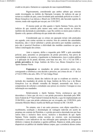 evadir-se do país e furtarem-se a apuração de suas responsabilidades.
Rigorosamente, considerando que ambos sabiam que estavam
sendo investigados no âmbito da Operação Lavajato, há indícios de que já
teriam se evadido do país, como levantado pela autoridade policial no evento 3.
Bruno Gonçalvez Luz deixou o Brasil em 16/08/2016, não havendo registro de
retorno, tendo sido seguido por seu pai, em 11/01/2017.
O mesmo pode ser dito quanto à Apolo Santana Vieira, pois há
indícios de que controla pelo menos uma outra conta secreta no exterior,
também não declarada às autoridades, o que lhe confere os meios para evadir-se.
Quanto a ele, apenas a diferença de que ainda não evadiu-se.
Considerando que os crimes em apuração teriam sido praticados
em segredo, com contas secretas no exterior, fora do controle das autoridades
brasileiras, não é viável substituir a prisão preventiva por medidas cautelares,
pois não é possível fiscalizar a efetividade das medidas cautelares no que se
refere à interrupção dos crimes.
Ante o exposto, defiro o requerido pelo MPF e pela autoridade
policial, para, presentes os pressupostos da prisão preventiva, boa prova de
materialidade e de autoria, e igualmente os fundamentos, risco à ordem pública
e à aplicação da lei penal, decretar, com base nos arts. 311 e 312 do CPP, a
prisão preventiva de Jorge Antônio da Silva Luz, Bruno Gonçalves Luz e
Apolo Santana Vieira.
Expeçam-se os mandados de prisão preventiva contra eles,
consignando a referência a esta decisão e processo, aos crimes do art. 1.º da Lei
nº 9.613/1998 e dos arts. 288 e 317 do Código Penal.
Autorizo, diante dos indícios de que se evadiram ao exterior, a
inclusão dos mandados de prisão de Jorge Antônio da Silva Luz e de Bruno
Gonçalves Luz na difusão vermelha da Interpol, assumindo este Juízo o
compromisso de solicitar a extradição caso presos no exterior. Consigne-se essa
informação nos mandados.
Relativamente a Apolo Santana Vieira, esclareça-se que não
desconhece o Juízo que ele teve a sua prisão preventiva decretada pelo MM.
Juízo Federal da 4ª Vara Federal Criminal do Recife, o que foi implementado em
21/06/2016, e que esta prisão culminou por ser revogada, em 13/09/2016, pelo
eminente Ministro Marco Aurélio de Mello por liminar no HC 136.929.
No entanto, este é um outro processo, com objeto específico, o
recebimento, ocultação e dissimulação de vantagem indevida em acerto de
propinas em contrato da Petrobrás, e a prisão preventiva decretada tem por base
outros fatos e inclusive fatos novos, inclusive a descoberta de que Apolo
Santana Vieira mantém contas secretas no exterior, com movimentação
milionária e com indicativos de sua utilização para operações de lavagem de
dinheiro e repasse de propinas a agentes públicas. Repara-se ainda, pelas peças
disponíveis ao público do aludido habeas corpus, que a existência dessas contas
Evento 4 - DESPADEC1 https://eproc.jfpr.jus.br/eprocV2/controlador.php?acao=acessar_docum...
22 de 28 23/02/2017 11:58
 