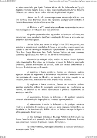 secretas controladas por Apolo Santana Vieira não foi informada ao Egrégio
Supremo Tribunal Federal e que, se delas tivesse conhecimento, talvez decidiria
diferente, em vista do risco à ordem pública e à aplicaçãoda lei penal.
Assim, esta decisão, em outro processo, sob outra jurisdição, e que
tem por base fatos diferentes novos, não representa qualquer contrariedade à r.
liminar do eminente Ministro Marco Aurélio.
4. Pleiteou o MPF, autorização para busca e apreensão de provas
nos endereços dos investigados e de suas empresas.
O quadro probatório acima apontado é mais do que suficiente para
caracterizar causa provável a justificar a realização de busca e apreensão nos
endereços dos investigados.
Assim, defiro, nos termos do artigo 243 do CPP, o requerido, para
autorizar a expedição de mandados de busca e apreensão, a serem cumpridos
durante o dia nos endereços residenciais e profissionais de Jorge Antônio da
Silva Luz, Bruno Gonçalves Luz, Apolo Santana Vieira e de suas empresas,
conforme especificado pelo MPF nas fls. 55-56 da representação.
Os mandados terão por objeto a coleta de provas relativa à prática
pelos investigados dos crimes de corrupção, lavagem de dinheiro, associação
criminosa, evasão fraudulenta de divisas, além dos crimes antecedentes à
lavagem de dinheiro, especificamente:
a) registros e livros contábeis, formais ou informais, recibos,
agendas, ordens de pagamento e documentos relacionados à manutenção e à
movimentação de contas no Brasil e no exterior, em nome próprio ou de
terceiros, bem como patrimônio em nome próprio ou de terceiros;
b) registros e livros contáveis, formais ou informais, recibos,
agendas, anotações, ordens de pagamento, comprovantes de recebimento de
valores, no exterior ou no Brasil, relacionados a possível recebimento de
vantagem indevida;
c) documentos, formais ou informais e de qualquer natureza,
relativos a intermediação de propinas ou valores a agentes públicos;
d) documentos, formais ou informais e de qualquer natureza,
relativos a contratos de prestação de serviços com empresas fornecedoras da
Petrobrás ou da Administração Pública direta ou indireta ou que indiquem a
efetiva prestação de serviços;
e) nos endereços comerciais de Jorge Antônio da Silva Luz e de
Bruno Gonçalves Luz a apreensão, mediante espelhamento dos bancos de dados
que armazenam registros de entradas e saídas de visitantes.
f) correspondência, mensagens eletrônicas e arquivos relacionados
a esses mesmos fatos;
Evento 4 - DESPADEC1 https://eproc.jfpr.jus.br/eprocV2/controlador.php?acao=acessar_docum...
23 de 28 23/02/2017 11:58
 