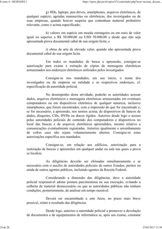 g) HDs, laptops, pen drives, smartphones, arquivos eletrônicos, de
qualquer espécie, agendas manuscritas ou eletrônicas, dos investigados ou de
suas empresas, quando houver suspeita que contenham material probatório
relevante, como o acima especificado;
h) valores em espécie em moeda estrangeira ou em reais de valor
igual ou superior a R$ 50.000,00 ou USD 50.000,00 e desde que não seja
apresentada prova documental cabal de sua origem lícita; e
i) obras de arte de elevado valor, quando não apresentada prova
documental cabal de sua origem lícita.
Em todos os mandados de busca e apreensão, consigne-se
autorização para exame e extração de cópias de mensagens eletrônicas
armazenados nos endereços eletrônicos utilizados pelos investigados.
Consigne-se nos mandados, em seu início, o nome dos
investigados ou da empresa ou entidade e os respectivos endereços, cf.
especificação da autoridade policial.
No desempenho desta atividade, poderão as autoridades acessar
dados, arquivos eletrônicos e mensagens eletrônicas armazenadas em eventuais
computadores ou em dispositivos eletrônico de qualquer natureza, inclusive
smartphones, que forem encontrados, com a impressão do que for encontrado e,
se for necessário, a apreensão, nos termos acima, de dispositivos de bancos de
dados, disquetes, CDs, DVDs ou discos rígidos. Autorizo desde logo o acesso
pelas autoridades policiais do conteúdo dos computadores e dispositivos no
local das buscas e de arquivos eletrônicos apreendidos, mesmo relativo a
comunicações eventualmente registradas. Autorizo igualmente o arrombamento
de cofres caso não sejam voluntariamente abertos. Consigne-se estas
autorizações específica nos mandados.
Consigne-se, em relação aos edíficios, autorização para a
realização de buscas e apreensões em qualquer andar ou sala nas quais a prova
se localize.
As diligências deverão ser efetuadas simultaneamente e se
necessário com o auxílio de autoridades policiais de outros Estados, peritos ou
ainda de outros agentes públicos, incluindo agentes da Receita Federal.
Considerando a dimensão das diligências, deve a autoridade
policial responsável adotar postura parcimoniosa na sua execução, evitando a
colheita de material desnecessário ou que as autoridades públicas não tenham
condições, posteriormente, de analisar em tempo razoável.
Deverá ser encaminhado a este Juízo, no prazo mais breve
possível, relato e resultado das diligências.
Desde logo, autorizo a autoridade policial a promover a devolução
de documentos e de equipamentos de informática se, após seu exame, constatar
Evento 4 - DESPADEC1 https://eproc.jfpr.jus.br/eprocV2/controlador.php?acao=acessar_docum...
24 de 28 23/02/2017 11:58
 