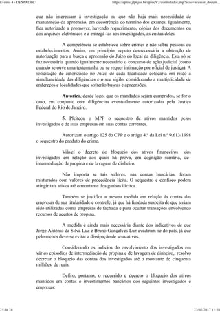 que não interessam à investigação ou que não haja mais necessidade de
manutenção da apreensão, em decorrência do término dos exames. Igualmente,
fica autorizado a promover, havendo requerimento, cópias dos documentos ou
dos arquivos eletrônicos e a entregá-las aos investigados, as custas deles.
A competência se estabelece sobre crimes e não sobre pessoas ou
estabelecimentos. Assim, em princípio, reputo desnecessária a obtenção de
autorização para a busca e apreensão do Juízo do local da diligência. Esta só se
faz necessária quando igualmente necessário o concurso de ação judicial (como
quando se ouve uma testemunha ou se requer intimação por oficial de justiça). A
solicitação de autorização no Juízo de cada localidade colocaria em risco a
simultaneidade das diligências e o seu sigilo, considerando a multiplicidade de
endereços e localidades que sofrerão buscas e apreensões.
Autorizo, desde logo, que os mandados sejam cumpridos, se for o
caso, em conjunto com diligências eventualmente autorizadas pela Justiça
Federal do Rio de Janeiro.
5. Pleiteou o MPF o sequestro de ativos mantidos pelos
investigados e de suas empresas em suas contas correntes.
Autorizam o artigo 125 do CPP e o artigo 4.º da Lei n.º 9.613/1998
o sequestro do produto do crime.
Viável o decreto do bloqueio dos ativos financeiros dos
investigados em relação aos quais há prova, em cognição sumária, de
intermediação de propina e de lavagem de dinheiro.
Não importa se tais valores, nas contas bancárias, foram
misturados com valores de procedência lícita. O sequestro e confisco podem
atingir tais ativos até o montante dos ganhos ilícitos.
Também se justifica a mesma medida em relação às contas das
empresas de sua titularidade e controle, já que há fundada suspeita de que teriam
sido utilizadas como empresas de fachada e para ocultar transações envolvendo
recursos de acertos de propina.
A medida é ainda mais necessária diante dos indicativos de que
Jorge Antônio da Silva Luz e Bruno Gonçalves Luz evadiram-se do país, já que
pelo menos deve-se evitar a dissipação de seus ativos.
Considerando os indícios do envolvimento dos investigados em
vários episódios de intermediação de propina e de lavagem de dinheiro, resolvo
decretar o bloqueio das contas dos investigados até o montante de cinquenta
milhões de reais.
Defiro, portanto, o requerido e decreto o bloqueio dos ativos
mantidos em contas e investimentos bancários dos seguintes investigados e
empresas:
Evento 4 - DESPADEC1 https://eproc.jfpr.jus.br/eprocV2/controlador.php?acao=acessar_docum...
25 de 28 23/02/2017 11:58
 
