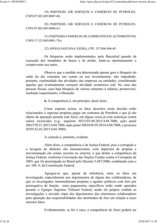 19) PARTNERS AIR SERVIÇOS E COMÉRCIO DE PETROLEO,
CNPJ:07.803.085/0007-80;
20) PARTNERS AIR SERVIÇOS E COMÉRCIO DE PETROLEO,
CNPJ:07.803.085/0008-61;
21) PARTNERS COMERCIO DE COMBUSTIVEIS AUTOMOTIVOS,
CNPJ:17.323.805/0001-79;e
22) APOLO SANTANA VIEIRA, CPF: 337.006.804-49
Os bloqueios serão implementados, pelo BacenJud quando da
execução dos mandados de busca e de prisão. Junte-se oportunamente o
comprovante aos autos.
Observo que a medida ora determinada apenas gera o bloqueio do
saldo do dia constante nas contas ou nos investimentos, não impedindo,
portanto, continuidade das atividades das empresas ou entidades, considerando
aquelas que eventualmente exerçam atividade econômica real. No caso das
pessoas físicas, caso haja bloqueio de valores atinentes à salários, promoverei,
mediante requerimento, a liberação.
6. A competência é, em princípio, deste Juízo.
Como exposto acima, os fatos descritos nesta decisão estão
relacionados à supostas propinas pagas em contratos da Petrobrás e que já são
objeto de apuração perante este Juízo, em alguns casos já com sentenças contra
outros envolvidos (v.g.: inquérito 5033355-88.2015.4.04.7000, ação penal
5061578-51.2015.4.04.7000, ação penal 5083838-59.2014.4.04.7000, e processo
5039152-45.2015.4.04.7000).
A conexão é, portanto, evidente.
Além disso, a competência é da Justiça Federal, pois a corrupção e
a lavagem de dinheiro são transnacionais, com depósitos de propina e
movimentação em contas secretas no exterior, o que define a competência da
Justiça Federal, conforme Convenção das Nações Unidas contra a Corrupção de
2003, que foi promulgada no Brasil pelo Decreto 5.687/2006, combinado com o
art. 109, V, da Constituição Federal.
Agregue-se que, apesar da referência, entre os fatos em
investigação, especialmente nos depoimentos de alguns dos colaboradores, de
que os investigados intermediariam propinas a agentes políticos com foro por
prerrogativa de função, estes pagamentos específicos estão sendo apurados
perante o Egrégio Supremo Tribunal Federal, tendo ele próprio cindido as
investigações e enviado cópia dos depoimentos dos criminosos colaboradores
para apuração das responsabilidades dos destituídos de foro em relação a esses
mesmos fatos.
Evidentemente, se for o caso, a competência do Juízo poderá ser
Evento 4 - DESPADEC1 https://eproc.jfpr.jus.br/eprocV2/controlador.php?acao=acessar_docum...
27 de 28 23/02/2017 11:58
 