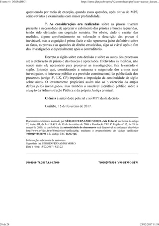 5004568-78.2017.4.04.7000 700002978554 .V90 SFM© SFM
questionada por meio de exceção, quando essas questões, após oitiva do MPF,
serão revistas e examinadas com maior profundidade.
7. As considerações ora realizadas sobre as provas tiveram
presente a necessidade de apreciar o cabimento das prisões e buscas requeridas,
tendo sido efetuadas em cognição sumária. Por óbvio, dado o caráter das
medidas, algum aprofundamento na valoração e descrição das provas é
inevitável, mas a cognição é prima facie e não representa juízo definitivo sobre
os fatos, as provas e as questões de direito envolvidas, algo só viável após o fim
das investigações e especialmente após o contraditório.
Decreto o sigilo sobre esta decisão e sobre os autos dos processos
até a efetivação da prisão e das buscas e apreensões. Efetivadas as medidas, não
sendo mais ele necessário para preservar as investigações, fica levantado o
sigilo. Entendo que, considerando a natureza e magnitude dos crimes aqui
investigados, o interesse público e a previsão constitucional de publicidade dos
processos (artigo 5º, LX, CF) impedem a imposição da continuidade de sigilo
sobre autos. O levantamento propiciará assim não só o exercício da ampla
defesa pelos investigados, mas também o saudável escrutínio público sobre a
atuação da Administração Pública e da própria Justiça criminal.
Ciência à autoridade policial e ao MPF desta decisão.
Curitiba, 15 de fevereiro de 2017.
Documento eletrônico assinado por SÉRGIO FERNANDO MORO, Juiz Federal, na forma do artigo
1º, inciso III, da Lei 11.419, de 19 de dezembro de 2006 e Resolução TRF 4ª Região nº 17, de 26 de
março de 2010. A conferência da autenticidade do documento está disponível no endereço eletrônico
http://www.trf4.jus.br/trf4/processos/verifica.php, mediante o preenchimento do código verificador
700002978554v90 e do código CRC b631c7d6.
Informações adicionais da assinatura:
Signatário (a): SÉRGIO FERNANDO MORO
Data e Hora: 15/02/2017 14:27:22
Evento 4 - DESPADEC1 https://eproc.jfpr.jus.br/eprocV2/controlador.php?acao=acessar_docum...
28 de 28 23/02/2017 11:58
 