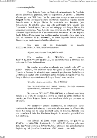 em um sexto episódio.
Paulo Roberto Costa, ex-Diretor de Abastecimento da Petrobrás,
em sua colaboração premiada, termo de depoimento 28 (evento 1, anexo46),
afirmou que, em 2008, Jorge Luz lhe apresentou a empresa norte-americana
Sargent Marine (que adquiria asfalto no exterior e podia trazê-lo para o Brasil).
Posteriormente, a Sargent Marine foi contratada pela Petrobrás (para
fornecimento de asfalto), sendo que esta contratação teria rendido uma
"comissão" a Paulo Roberto Costa que teria sido paga pela Sargent Marine. Em
um primeiro momento, Paulo Roberto Costa reportou-se a USD 800.000,00 de
comissão, depois retificou-se, afirmando tratar-se de USD 192.800,00. Segundo
Paulo Roberto Costa, Jorge Luz também recebeu comissão e teria pago parte
dela, no montante de R$ 400.000,00, ao então deputado federal Cândido
Vacarezza, por motivos desconhecidos pelo diretor.
Esse caso está em investigação no inquérito
5033355-88.2015.4.04.7000 , ainda não concluído.
Alguma prova de corroboração foi reunida.
Pela decisão de 24/02/2014 no processo
5001446-62.2014.404.7000 (evento 22), foi autorizada busca e apreensão nos
endereços de Paulo Roberto Costa.
Na ocasião, apreendido o relatório aqui juntado pelo MPF no
evento 1, anexo47, com anotações feitas pelo genro de Paulo Roberto Costa
(Humberto Sampaio de Mesquita), com valores de propinas que Paulo Roberto
Costa tinha a receber. Entre as anotações consta referência à propina devida pela
Sargent Marine e ao envolvimento de Jorge e Bruno Luz na tratativa:
"2) Asfalto - Sargent Marine (Spto + Fixo de 50.000 T):
Total PR US 192.800,00 (loca: Lombard Odier-Gen) Obs.: Jorge e Bruno me
informaram que o fornecimento está suspenso."
No processo 5031505-33.2014.404.7000, a pedido da autoridade
policial e do MPF, foi decretada a quebra do sigilo de contas mantidas no
exterior por Paulo Roberto Costa e seus familiares, ainda que em nome de
off-shores.
Por cooperação jurídica internacional, as autoridades Suíças
enviaram documentos de diversas contas entre elas em nome da off-shore Ost
Invest & Finance Inc, no Banco Lombard Odier, em Genebra. Referida conta
tem como beneficiário final Humberto Sampaio de Mesquita, genro de Paulo
Roberto Costa.
Nos extratos da conta, foram identificados, no período de
15/03/2011 a 30/06/2014, depósitos de US 180.790,30 efetuados pela conta
Total Tec Power Solutions e de USD 89.366,33 efetuados pela conta Pentagram
Engineering Ltd. (Relatório de Análise 015/2015, evento 1, anexo48).
Evento 4 - DESPADEC1 https://eproc.jfpr.jus.br/eprocV2/controlador.php?acao=acessar_docum...
3 de 28 23/02/2017 11:58
 