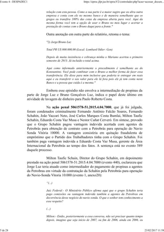 relação com esta pessoa. Como a sua parte é a maior sugiro que eu abra outra
empresa e conta com ele no mesmo banco e de maneira semelhante que os
gregos eu transfira 100% das cotas da empresa aberta para você. Aqui da
mesma forma você tem a opção de usar o Bruno no meu lugar e acertar a
prestação de contas com o Bruno daqui para a frente."
Outra anotação em outra parte do relatório, retoma o tema:
"2) Jorge/Bruno Luz
Total PR US 800.000,00 (Local: Lombard Odier: Gen)
Depois de muita insistência e cobrança minha o Mariano acertou o primeiro
semestre de 2013. Já incluído o total acima.
Aqui como informado anteriormente o procedimento é semelhante ao do
Konstantino. Você pode combinar com o Bruno a melhor forma de fazer essa
transferência. Ele disse para mim inclusive que poderia te entregar em reais
aqui e eu transferir o seu valor para ele lá fora pois ele já tem conta neste
Banco e a pessoa que cuida é a mesma."
Embora esse episódio não envolva a intermediação de propinas da
parte de Jorge Luz e Bruno Gonçalves Luz, indica o papel deste último em
atividade de lavagem de dinheiro para Paulo Roberto Costa.
Na ação penal 5061578-51.2015.4.04.7000, que já foi julgada,
foram condenados criminalmente Fernando Antônio Falcão Soares, Fernando
Schahin, João Vaccari Neto, José Carlos Marques Costa Bumlai, Milton Taufic
Schahin, Eduardo Costa Vaz Musa e Nestor Cuñat Cerveró. Em síntese, provado
que o Grupo Schahin pagou vantagem indevida acertada com agentes da
Petrobrás para obtenção de contrato com a Petrobrás para operação do Navio
Sonda Vitória 10000. A vantagem consistiria em quitação fraudulenta de
empréstimo que o Partido dos Trabalhadores tinha com o Grupo Schahin. Foi
também paga vantagem indevida a Eduardo Costa Vaz Musa, gerente da Área
Internacional da Petrobrás ao tempo dos fatos. A sentença está no evento 589
daquele processo.
Milton Taufic Schain, Diretor do Grupo Schahin, em depoimento
prestado na ação penal 5061578-51.2015.4.04.7000 (evento 440), esclareceu que
Jorge Luz teria atuado como intermediador do pagamento de propinas a agentes
da Petrobras em virtude da contratação da Schahin pela Petrobrás para operação
do Navio-Sonda Vitoria 10.000 (evento 1, anexo20):
“(...)
Juiz Federal:- O Ministério Público afirma aqui que o grupo Schahin teria
pago comissões ou vantagem indevida também a agentes da Petrobras em
decorrência desse negócio do navio sonda. O que o senhor tem conhecimento a
esse respeito?
(...)
Milton:- Então, posteriormente a essa conversa, não sei precisar quanto tempo
depois, imagino que seja início de 2007, ou fim de 2006, ainda em 2006, eu
Evento 4 - DESPADEC1 https://eproc.jfpr.jus.br/eprocV2/controlador.php?acao=acessar_docum...
5 de 28 23/02/2017 11:58
 