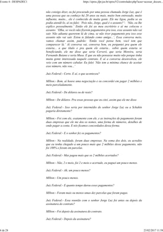 não consigo dizer, eu fui procurado por uma pessoa chamada Jorge Luz, que é
uma pessoa que eu conheço há 20 anos ou mais, muito bem entrosado, muito
influente, muito... ele é conhecido de muita gente. Ele me ligou, pediu se eu
podia atendê-lo, aí eu falei: ‘Pois não, Jorge, qual é o assunto?’- ‘Não, eu lhe
explico pessoalmente.’ Então ele foi ao meu escritório e aí me colocou o
assunto: ‘Olha, se vocês não fizerem pagamentos pra isso, esse assunto não vai
sair. Não adianta quererem lá de cima, se não tiver pagamento pra isso esse
assunto não vai sair. Estou te falando como amigo...’, Essa conversa meio,
vamos chamar assim, padrão: ‘Então você pensa bem, você tem que
comparecer lá.’ Aí conversa vai, conversa bem, eu perguntei pra quem ele
estaria... a que título e pra quem ele estaria... sobre quem estaria se
beneficiando, ele me disse que seria Cerveró, que seria Moreira, seria
Fernando Baiano e seria Musa. E que eu não pensasse muito não porque tinha
muita gente interessada naquele contrato. E aí a conversa desenvolveu, ele
veio com um número cabalar. Eu falei ‘Não tem a mínima chance de aceitar
esse número, não vou...’
Juiz Federal:- Certo. E aí, o que aconteceu?
MIlton:- Bom, aí houve uma negociação e eu concordei em pagar 2 milhões e
meio parceladamente.
Juiz Federal:- De dólares ou de reais?
MIlton:- De dólares. Pra essas pessoas que eu citei, assim que ele me disse.
Juiz Federal:- Isso seria por intermédio do senhor Jorge Luz ou a Schahin
pagaria diretamente?
MIlton:- Foi com ele, exatamente com ele, e as instruções de pagamento foram
duas empresas que ele me deu os nomes, uma forma de números, detalhes de
onde pagar a conta. E nós ficamos concordados dessa forma.
Juiz Federal:- E o senhor fez os pagamentos?
MIlton:- Na realidade, foram duas empresas. Na soma dos dois, eu acredito
que eu tenha chegado a um pouco mais que 2 milhões desse pagamento, não
foi 100% e foram em parcelas.
Juiz Federal:- Mas pagou mais que os 2 milhões acertados?
MIlton:- Não, 2 e meio, foi 2 e meio o acertado, eu paguei um pouco menos.
Juiz Federal:- Ah, um pouco menos?
MIlton:- Um pouco menos.
Juiz Federal:- E quanto tempo durou esses pagamentos?
MIlton:- Foram mais ou menos umas dez parcelas que foram pagas.
Juiz Federal:- Essa reunião com o senhor Jorge Luz foi antes ou depois da
assinatura do contrato?
MIlton:- Foi depois da assinatura do contrato.
Juiz Federal:- Depois da assinatura?
Evento 4 - DESPADEC1 https://eproc.jfpr.jus.br/eprocV2/controlador.php?acao=acessar_docum...
6 de 28 23/02/2017 11:58
 