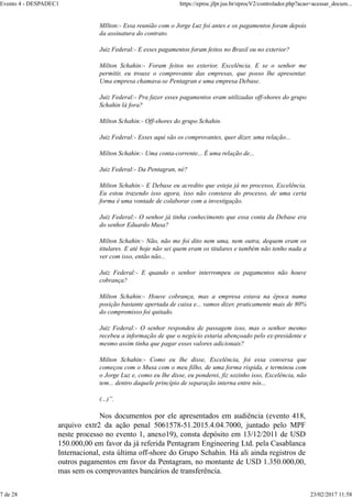 MIlton:- Essa reunião com o Jorge Luz foi antes e os pagamentos foram depois
da assinatura do contrato.
Juiz Federal:- E esses pagamentos foram feitos no Brasil ou no exterior?
Milton Schahin:- Foram feitos no exterior, Excelência. E se o senhor me
permitir, eu trouxe o comprovante das empresas, que posso lhe apresentar.
Uma empresa chamava-se Pentagran e uma empresa Debase.
Juiz Federal:- Pra fazer esses pagamentos eram utilizadas off-shores do grupo
Schahin lá fora?
Milton Schahin:- Off-shores do grupo Schahin.
Juiz Federal:- Esses aqui são os comprovantes, quer dizer, uma relação...
Milton Schahin:- Uma conta-corrente... É uma relação de...
Juiz Federal:- Da Pentagran, né?
Milton Schahin:- E Debase eu acredito que esteja já no processo, Excelência.
Eu estou trazendo isso agora, isso não constava do processo, de uma certa
forma é uma vontade de colaborar com a investigação.
Juiz Federal:- O senhor já tinha conhecimento que essa conta da Debase era
do senhor Eduardo Musa?
Milton Schahin:- Não, não me foi dito nem uma, nem outra, dequem eram os
titulares. E até hoje não sei quem eram os titulares e também não tenho nada a
ver com isso, então não...
Juiz Federal:- E quando o senhor interrompeu os pagamentos não houve
cobrança?
Milton Schahin:- Houve cobrança, mas a empresa estava na época numa
posição bastante apertada de caixa e... vamos dizer, praticamente mais de 80%
do compromisso foi quitado.
Juiz Federal:- O senhor respondeu de passagem isso, mas o senhor mesmo
recebeu a informação de que o negócio estaria abençoado pelo ex-presidente e
mesmo assim tinha que pagar esses valores adicionais?
Milton Schahin:- Como eu lhe disse, Excelência, foi essa conversa que
começou com o Musa com o meu filho, de uma forma ríspida, e terminou com
o Jorge Luz e, como eu lhe disse, eu ponderei, fiz sozinho isso, Excelência, não
tem... dentro daquele princípio de separação interna entre nós...
(...)”.
Nos documentos por ele apresentados em audiência (evento 418,
arquivo extr2 da ação penal 5061578-51.2015.4.04.7000, juntado pelo MPF
neste processo no evento 1, anexo19), consta depósito em 13/12/2011 de USD
150.000,00 em favor da já referida Pentagram Engineering Ltd. pela Casablanca
Internacional, esta última off-shore do Grupo Schahin. Há ali ainda registros de
outros pagamentos em favor da Pentagram, no montante de USD 1.350.000,00,
mas sem os comprovantes bancários de transferência.
Evento 4 - DESPADEC1 https://eproc.jfpr.jus.br/eprocV2/controlador.php?acao=acessar_docum...
7 de 28 23/02/2017 11:58
 