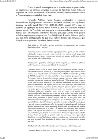 Como se verifica no depoimento e nos documentos apresentados,
os pagamentos de propinas dirigidas a agentes da Petrobrás foram feitas em
depósitos em contas em nome de off-shores no exterior, sendo novamente citada
a Pentagram como associada à Jorge Luz.
Fernando Antônio Falcão Soares, colaborador e confesso
intermediador de propinas em contratos da Petrobrás, declarou, em depoimento
prestado na ação penal 5061578-51.2015.4.04.7000 (evento 589), que, no
contrato de operação do Navio-Sonda Vitória 10.000, não solicitou propinas
para os agentes da Petrobrás, uma vez que a operação envolvia a propina para o
Partido dos Trabalhadores. Entretanto, declarou que Jorge Luz lhe disse que iria
solicitar propinas para os agentes da Petrobrás junto à Schahin. Afirmou, porém,
que não teria conhecimento de que esses valores teriam sido repassados por
Jorge Luz aos agentes da Petrobrás. Transcreve-se:
"Juiz Federal:- O senhor recebeu comissões ou pagamentos de propinas
decorrentes desse contrato?
Fernando Soares:- Nesse contrato especificamente a gente não fez nenhuma
solicitação porque já havia uma comissão que estava sendo paga pela
Samsung, então a gente, como era um negócio pra atender ao PT, essa coisa, a
gente acabou não pedindo nada.
Juiz Federal:- Quando o senhor fala assim “a gente”, o senhor se refere ao
senhor mesmo ou o senhor está falando de um grupo?
Fernando Soares:- Não, o grupo nunca me solicitou nada, porque é assim, a
coisa não funcionava, porque eu já, eu acho que eu já falei aqui uma vez, nessa
história toda me colocaram como operador do PMDB, eu nunca fui operador
do PMDB, eu operava pra mim, eu tinha os meus negócios que eu levava pra
Petrobras e tentava desenvolver, quando a gente começava a desenvolver os
negócios a gente não procurava ninguém dizendo “Olha, estou aqui, eu quero
te dar tanto pra esse negócio aí”, os negócios começavam a acontecer e aí a
gente era procurado “Ah, a gente precisa que você ajude aqui em determinado
partido ou determinado político, porque foi quem ajudou a gente, colocou...”,
era assim que as coisas funcionavam, então em nenhum momento, foi-me
solicitado nada, por ninguém, nesse caso e, como eu já estava sendo
comissionado pela Samsung, eu achei que era melhor não pedir nada ao
Bumlai, inclusive eu estava começando uma relação com o Bumlai, achei que
talvez fosse fortalecer a minha relação com ele, e não pedi nada. Em
determinado momento apareceu uma pessoa que eu tinha relação, que já tinha
operado lá na... É conhecido como operador já antigo na Petrobras, na época,
e que ele me procurou dizendo saber desse negócio, dizendo que ele tinha uma
relação muito próxima com o pessoal da Schahin e ele dizendo que ele poderia
conseguir alguma coisa, aí eu disse: “Ó, a gente não quer pedir nada porque a
gente, é um negócio pra atender o PT”, aí ele chegou pra mim e fez “Não, eu
vou pedir não é pra Bumlai, eu vou conversar direto com o pessoal da Schahin
de uma forma de atender a gente”, então ele conversou com o pessoal da
Schahin, e o pessoal da Schahin, na época eu não tenho certeza se ele me falou
que teria acertado 3 ou 4 milhões de dólares, que a Schahin pagaria a gente
por esse...
Juiz Federal:- Quem lhe falou isso foi esse operador, o senhor Jorge Luz?
Fernando Soares:- Jorge Luz, o Jorge Luz. E o Jorge, inclusive, passou a
Evento 4 - DESPADEC1 https://eproc.jfpr.jus.br/eprocV2/controlador.php?acao=acessar_docum...
8 de 28 23/02/2017 11:58
 