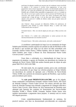 participar de algumas reuniões pra mostrar que ele realmente estava envolvido
no negócio e ele começou a receber esses pagamentos, só que esses
pagamentos nunca foram repassados pra gente, em determinado momento ele
disse que, por causa dos problemas que estavam havendo entre Petrobras e a
Schahin, que a Schahin tinha suspendido os pagamentos a ele, se é verdade ou
não, não sei, eu sei que a gente, nem eu, nem as pessoas da Petrobras que eu
conversei, pelo menos através de mim, eles nunca receberam nada dessa
comissão que o Jorge diz que, e ele me disse que tinha chegado a receber
alguma coisa perto de 1 milhão de dólares ainda, mas pra gente nunca foi
repassado nada.
Juiz Federal:- Nessa acusação do Ministério Público há referências de
pagamento pela Schahin ao senhor Eduardo Musa, o senhor não tinha
conhecimento disso na época?
Fernando Soares:- Não, isso daí foi algum por fora que o Musa acertou com
eles.
Juiz Federal:- E o senhor tem conhecimento se outras pessoas da área
internacional fizeram esses mesmos acertos?
Fernando Soares:- Não tenho conhecimento, não tenho conhecimento."
A corroborar a participação de Jorge Luz na contratação do Grupo
Schahin pela Petrobrás constam registros de entrada na sede da Petrobrás no Rio
de Janeiro e que revelam que Jorge Luz ali esteve em data coincidente com
Fernando Antônio Falcão Soares e Milton Schahin, além de Sandro Tordin e
Salim Schahin, para visitar o Diretor da Área Internacional Nestor Cuñat
Cerveró (evento 1, anexo53).
Esses fatos, a solicitação ou a intermediação de Jorge Luz no
pagamento de propinas a agentes da Petrobrás em decorrência do contrato de
operação do Navio Vitória 10000 não acabou fazendo parte do objeto da ação
penal 5061578-51.2015.4.04.7000.
De todo modo, há, em cognição sumária, prova oral, corroborada
por prova documental, de que Jorge Luz solicitou propinas ao Grupo Schahin
em decorrência do contrato de operação com a Petrobrás do Navio-Sonda
Vitória 10.000, isso a pretexto de remunerar agentes da Petrobrás, e que recebeu
parte do dinheiro pelo menos.
Na ação penal 5083838-59.2014.4.04.7000, que já foi julgada,
foram condenados criminalmente Fernando Antônio Falcão Soares, Júlo Gerin
de Almeida Camargo e Nestor Cuñat Cerveró. Em síntese, provado que Júlio
Gerin de Almeida Camargo teria efetuado o pagamento de vantagem indevida a
Nestor Cuñat Cerveró, então Diretor da Área Internacional da Petrobrás para
obtenção pela Sansung dos contratos de fornecimento dos Navios-Sondas
Petrobrás 10.000 e Vitória 10.000. Fernando Antônio Falcão Soares teria
também intermediado o pagamento dessa propina. A sentença está no evento
602 daquele processo .
Como cumpridamentamente fundamentado na sentença, foi
possível rastrear, com base na documentação providenciada em cooperação
Evento 4 - DESPADEC1 https://eproc.jfpr.jus.br/eprocV2/controlador.php?acao=acessar_docum...
9 de 28 23/02/2017 11:58
 