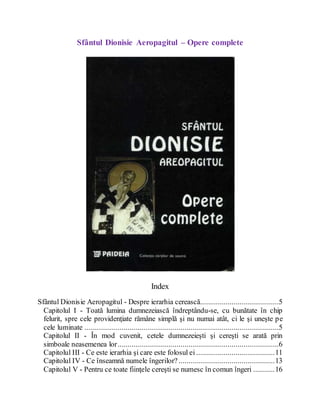 Sfântul Dionisie Aeropagitul – Opere complete
Index
Sfântul Dionisie Aeropagitul - Despre ierarhia cerească........................................5
Capitolul I - Toată lumina dumnezeiască îndreptându-se, cu bunătate în chip
felurit, spre cele providenţiate rămâne simplă şi nu numai atât, ci le şi uneşte pe
cele luminate ...................................................................................................5
Capitolul II - În mod cuvenit, cetele dumnezeieşti şi cereşti se arată prin
simboale neasemenea lor..................................................................................6
Capitolul III - Ce este ierarhia şi care este folosul ei ........................................11
Capitolul IV - Ce înseamnă numele îngerilor? .................................................13
Capitolul V - Pentru ce toate fiinţele cereşti se numesc în comun îngeri ...........16
 