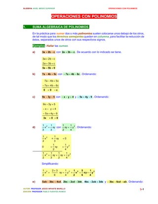 ÁLGEBRA: NIVEL MEDIO SUPERIOR OPERACIONES CON POLINIMIOS 
+ - 
3a 2b c 
+ + 
2a 3b c 
- + 
7a 4b 5c 
- + - 
7a 4b 6c 
- + 
9x 3y 5 
- - + 
x y 4 
- + - 
5x 4y 9 
1 2 1 
1 
+ con y 
2 2 
+ + 
+ + 
1 
1 
1 
1 
1 
1 
1 
2 æ 1 
y 
2 + = + + 
ö 
2 3 
1 
AUTOR: PROFESOR JESÚS INFANTE MURILLO 
EDICIÓN: PROFESOR PABLO FUENTES RAMOS 
3-1 
OPERACIONES CON POLINOMIOS 
1. SUMA ALGEBRAICA DE POLINOMIOS. 
En la práctica para sumar dos o más polinomios suelen colocarse unos debajo de los otros, 
de tal modo que los términos semejantes queden en columna, para facilitar la reducción de 
éstos, separados unos de otros con sus respectivos signos. 
Ejemplos: Hallar las sumas: 
a) 3a + 2b - c con 2a + 3b + c . De acuerdo con lo indicado se tiene. 
5a + 5b + 0 
b) 7a - 4b + 5c con - 7a + 4b - 6c . Ordenando: 
0 + 0 - c 
c) 9x - 3y + 5 con - x - y + 4 y - 5x + 4y - 9 . Ordenando: 
3x + 0 + 0 
d) xy 
3 
x 
3 
1 
4 
xy 
2 
+ . Ordenando: 
2 
1 
2 2 
y 
4 
xy 
2 
xy 
3 
x 
2 
y 
4 
xy 
2 
0 
xy 0 
3 
x 
2 
+ + + 
Simplificando: 
1 
5 
2 y2 
4 
xy 
6 
1 
x 
2 
+ 
+ ÷ø 
çè 
4 
xy 
6 
x 
2 
e) 5ab - 3bc + 4cd , 2bc + 2cd - 3de , 4bc - 2ab + 3de y - 3bc - 6cd - ab. Ordenando: 
 