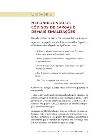 Operador de Empilhadeira 2 Arco Ocupacional Transporte	 9
Unidade 6
Reconhecendo os
códigos de cargas e
demais sinalizações
Quando você ouve a palavra “carga”, o que lhe vem à cabeça?
A palavra carga pode assumir diferentes sentidos. Segundo o
dicionário Aulete, ela pode ter significados como:
1. Ação ou resultado de carregar; carregamento: Concluíram
tanto a carga quanto a descarga do navio.
2. Aquilo que pode ser transportado; carregamento: Separou
a carga no depósito.
3. Quantidade ou volume de alguma coisa: Temos uma gran-
de carga de trabalho.
4. Fig. O que representa grande responsabilidade ou grande
fardo. […]
7. Fig. Coisa que oprime, que incomoda.
© Dicionário Aulete. www.aulete.com.br
Com base na acepção 2, carga é toda mercadoria que pode ser
transportada.
Todas as atividades profissionais realizadas pelo operador de
empilhadeira giram em torno da movimentação de cargas. Como
já vimos em Unidades anteriores, segundo a Classificação Bra-
sileira de Ocupações (CBO), o operador de empilhadeira pre-
para e movimenta cargas.
As cargas são identificadas por meio de símbolos em suas em-
balagens e são organizadas e armazenadas segundo suas carac-
terísticas específicas e seus prazos de validade. Dessa forma, é
importante que o operador de empilhadeira reconheça cada
símbolo utilizado nos diferentes tipos de carga.
 