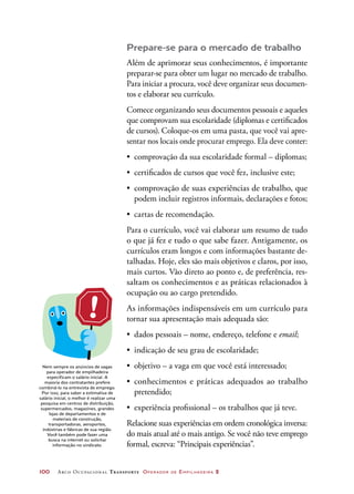 100	 Arco Ocupacional Transporte Operador de Empilhadeira 2
Prepare-se para o mercado de trabalho
Além de aprimorar seus conhecimentos, é importante
preparar-se para obter um lugar no mercado de trabalho.
Para iniciar a procura, você deve organizar seus documen-
tos e elaborar seu currículo.
Comece organizando seus documentos pessoais e aqueles
que comprovam sua escolaridade (diplomas e certificados
de cursos). Coloque-os em uma pasta, que você vai apre-
sentar nos locais onde procurar emprego. Ela deve conter:
•	 comprovação da sua escolaridade formal – diplomas;
•	 certificados de cursos que você fez, inclusive este;
•	 comprovação de suas experiências de trabalho, que
podem incluir registros informais, declarações e fotos;
•	 cartas de recomendação.
Para o currículo, você vai elaborar um resumo de tudo
o que já fez e tudo o que sabe fazer. Antigamente, os
currículos eram longos e com informações bastante de-
talhadas. Hoje, eles são mais objetivos e claros, por isso,
mais curtos. Vão direto ao ponto e, de preferência, res-
saltam os conhecimentos e as práticas relacionados à
ocupação ou ao cargo pretendido.
As informações indispensáveis em um currículo para
tornar sua apresentação mais adequada são:
•	 dados pessoais – nome, endereço, telefone e email;
•	 indicação de seu grau de escolaridade;
•	 objetivo – a vaga em que você está interessado;
•	 conhecimentos e práticas adequados ao trabalho
pretendido;
•	 experiência profissional – os trabalhos que já teve.
Relacione suas experiências em ordem cronológica inversa:
do mais atual até o mais antigo. Se você não teve emprego
formal, escreva: “Principais experiências”.
Nem sempre os anúncios de vagas
para operador de empilhadeira
especificam o salário inicial. A
maioria dos contratantes prefere
combiná-lo na entrevista de emprego.
Por isso, para saber a estimativa de
salário inicial, o melhor é realizar uma
pesquisa em centros de distribuição,
supermercados, magazines, grandes
lojas de departamentos e de
materiais de construção,
transportadoras, aeroportos,
indústrias e fábricas de sua região.
Você também pode fazer uma
busca na internet ou solicitar
informação no sindicato.
 