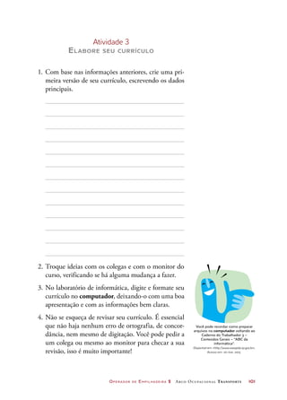 Operador de Empilhadeira 2 Arco Ocupacional Transporte	 101
Atividade 3
Elabore seu currículo
1.	Com base nas informações anteriores, crie uma pri-
meira versão de seu currículo, escrevendo os dados
principais.
2.	Troque ideias com os colegas e com o monitor do
curso, verificando se há alguma mudança a fazer.
3.	No laboratório de informática, digite e formate seu
currículo no computador, deixando-o com uma boa
apresentação e com as informações bem claras.
4.	Não se esqueça de revisar seu currículo. É essencial
que não haja nenhum erro de ortografia, de concor-
dância, nem mesmo de digitação. Você pode pedir a
um colega ou mesmo ao monitor para checar a sua
revisão, isso é muito importante!
Você pode recordar como preparar
arquivos no computador voltando ao
Caderno do Trabalhador 3 –
Conteúdos Gerais – “ABC da
informática”.
Disponível em: http://www.viarapida.sp.gov.br.
Acesso em: 20 mar. 2015.
 