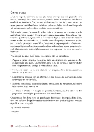 102	 Arco Ocupacional Transporte Operador de Empilhadeira 2
Última etapa
A última etapa é a entrevista ou a seleção para o emprego que você pretende. Para
muitos, essa etapa causa certa ansiedade, outros a encaram como mais um desafio
ou obstáculo a transpor. É importante lembrar que, na entrevista, tanto o entrevis-
tador quanto o candidato ficam, de início, mais comedidos, mas, à medida que ela
vai transcorrendo, ambos vão se sentindo mais confortáveis.
Hoje em dia, os entrevistadores são mais acessíveis, demonstrando uma atitude mais
acolhedora, pois o mercado de trabalho tem apresentado maior demanda por pro-
fissionais qualificados. Quando você for selecionado para uma entrevista, procure
manter a calma e a autoconfiança. Se você foi chamado é porque, entre tantos outros,
seu currículo apresentou as qualificações de que a empresa precisa. No entanto,
outros candidatos também foram selecionados e será escolhido aquele que preencher
mais adequadamente as condições requeridas pela empresa e pelo posto de trabalho
oferecido.
Veja a seguir algumas dicas que os especialistas dão aos candidatos.
•	 Prepare-se para a entrevista planejando tudo antecipadamente, reunindo os do-
cumentos em uma pasta. Leve também uma cópia do currículo; o entrevistador
nem sempre tem uma consigo e pode solicitar a sua.
•	 Verifique o endereço e calcule o tempo para chegar ao local com antecedência
mínima de 15 minutos.
•	 Seja sincero e coerente com as informações que colocou no currículo, pois elas
sempre podem ser checadas.
•	 Exponha com clareza o que sabe fazer na área e, caso lhe perguntem, fale sobre
suas atitudes e seu jeito de ser.
•	 Mostre-se confiante com relação ao que sabe. Contudo, seja honesto se lhe for
perguntado sobre algum procedimento que não domina.
Chegamos ao fim deste curso de qualificação de operador de empilhadeira. Nele,
você teve a chance de aprimorar seus conhecimentos e de praticar algumas técnicas
específicas dessa ocupação.
Agora confie em você!
Boa sorte!
 