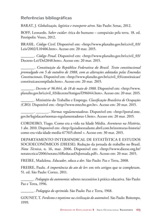 Operador de Empilhadeira 2 Arco Ocupacional Transporte	 103
Referências bibliográficas
BARAT, J. Globalização, logística e transporte aéreo. São Paulo: Senac, 2012.
BOFF, Leonardo. Saber cuidar: ética do humano – compaixão pela terra. 18. ed.
Petrópolis: Vozes, 2012.
BRASIL. Código Civil. Disponível em: http://www.planalto.gov.br/ccivil_03/
Leis/2002/L10406.htm. Acesso em: 20 mar. 2015.
_______. Código Penal. Disponível em: http://www.planalto.gov.br/ccivil_03/
Decreto-Lei/Del2848.htm. Acesso em: 20 mar. 2015.
_______. Constituição da República Federativa do Brasil. Texto constitucional
promulgado em 5 de outubro de 1988, com as alterações adotadas pelas Emendas
Constitucionais. Disponível em: http://www.planalto.gov.br/ccivil_03/constituicao/
constituicaocompilado.htm. Acesso em: 20 mar. 2015.
_______. Decreto no
96.044, de 18 de maio de 1988. Disponível em: http://www.
planalto.gov.br/ccivil_03/decreto/Antigos/D96044.htm. Acesso em: 20 mar. 2015.
_______. Ministério do Trabalho e Emprego. Classificação Brasileira de Ocupações
(CBO). Disponível em: http://www.mtecbo.gov.br. Acesso em: 20 mar. 2015.
_______. _______. Normas regulamentadoras. Disponível em: http://portal.mte.
gov.br/legislacao/normas-regulamentadoras-1.htm. Acesso em: 20 mar. 2015.
CORDEIRO, Tiago. Como era a vida na Idade Média. Aventuras na História,
1 abr. 2010. Disponível em: http://guiadoestudante.abril.com.br/aventuras-historia/
como-era-vida-idade-media-677615.shtml . Acesso em: 30 mar. 2015.
DEPARTAMENTO INTERSINDICAL DE ESTATÍSTICA E ESTUDOS
SOCIOECONÔMICOS (DIEESE). Redução da jornada de trabalho no Brasil.
Nota Técnica, n. 16, mar. 2006. Disponível em: http://www.dieese.org.br/
notatecnica/2006/notatec16ReducaoDaJornada.pdf. Acesso em: 20 mar. 2015.
FREIRE, Madalena. Educador, educa a dor. São Paulo: Paz e Terra, 2008.
FREIRE, Paulo. A importância do ato de ler: em três artigos que se completam.
51. ed. São Paulo: Cortez, 2011.
_______. Pedagogia da autonomia: saberes necessários à prática educativa. São Paulo:
Paz e Terra, 1996.
_______. Pedagogia do oprimido. São Paulo: Paz e Terra, 1968.
GOUNET, T. Fordismo e toyotismo na civilização do automóvel. São Paulo: Boitempo,
1999.
 