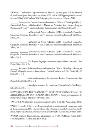 104	 Arco Ocupacional Transporte Operador de Empilhadeira 2
SÃO PAULO (Estado). Departamento de Estradas de Rodagem (DER). Manual
de produtos perigosos. Disponível em: http://200.144.30.103/siipp/arquivos/manuais/
Manual%20de%20Produtos%20Perigosos.pdf. Acesso em: 20 mar. 2015.
_______. Secretaria de Desenvolvimento Econômico, Ciência e Tecnologia (Sdect).
Educação de Jovens e Adultos (EJA) – Mundo do Trabalho. Arte, Inglês e Língua
Portuguesa: 6o
ano/1o
termo do Ensino Fundamental. São Paulo: Sdect, 2011.
_______. _______. Educação de Jovens e Adultos (EJA) – Mundo do Trabalho.
Geografia, História e Trabalho: 6o
ano/1o
termo do Ensino Fundamental. São Paulo:
Sdect, 2011.
_______. _______. Educação de Jovens e Adultos (EJA) – Mundo do Trabalho.
Geografia, História e Trabalho: 7o
ano/2o
termo do Ensino Fundamental. São Paulo:
Sdect, 2012.
_______. _______. Educação de Jovens e Adultos (EJA) – Mundo do Trabalho.
Geografia, História e Trabalho: 9o
ano/4o
termo do Ensino Fundamental. São Paulo:
Sdect, 2013.
_______. _______. Via Rápida Emprego – turismo e hospitalidade: camareira. São
Paulo: Sdect, 2013. 2v.
_______. Secretaria de Desenvolvimento Econômico, Ciência, Tecnologia e Inovação
(Sdecti). Geografia: caderno do estudante. Ensino Fundamental. São Paulo: Sdecti/
SEE, 2014. v. 3.
_______. _______. Matemática: caderno do estudante. Ensino Fundamental. São
Paulo: Sdecti/SEE, 2014. v. 1.
_______. _______. Sociologia: caderno do estudante. Ensino Médio. São Paulo:
Sdecti/SEE, 2015. v. 1.
SERVIÇO SOCIAL DO TRANSPORTE (SEST); SERVIÇO NACIONAL DE
APRENDIZAGEM DO TRANSPORTE (SENAT). Curso para operador de
transporte de cargas. Brasília: Sest/Senat, 2011.
TAYLOR, F. W. Princípios de administração científica. 8. ed. São Paulo: Atlas, 1990.
VAGO, Fernando R. M. et al. A importância do gerenciamento de estoque por meio
da ferramenta curva ABC. Disponível em: http://cascavel.ufsm.br/revistas/ojs-2.2.2/
index.php/sociaisehumanas/article/viewFile/6054/pdf. Acesso em: 20 mar. 2015.
WOOD, Stephen. Toyotismo e/ou japonização. In: HIRATA, Helena (Org.). Sobre
o modelo japonês. São Paulo: Edusp, 1993.
 