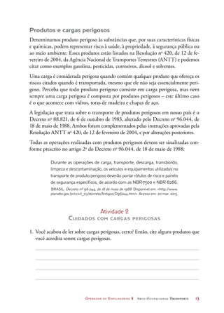 Operador de Empilhadeira 2 Arco Ocupacional Transporte	 13
Produtos e cargas perigosos
Denominamos produto perigoso às substâncias que, por suas características físicas
e químicas, podem representar risco à saúde, à propriedade, à segurança pública ou
ao meio ambiente. Esses produtos estão listados na Resolução no
420, de 12 de fe-
vereiro de 2004, da Agência Nacional de Transportes Terrestres (ANTT) e podemos
citar como exemplos gasolina, pesticidas, corrosivos, álcool e solventes.
Uma carga é considerada perigosa quando contém qualquer produto que ofereça os
riscos citados quando é transportada, mesmo que ele não seja essencialmente peri-
goso. Perceba que todo produto perigoso consiste em carga perigosa, mas nem
sempre uma carga perigosa é composta por produtos perigosos – este último caso
é o que acontece com vidros, toras de madeira e chapas de aço.
A legislação que trata sobre o transporte de produtos perigosos em nosso país é o
Decreto no
88.821, de 6 de outubro de 1983, alterado pelo Decreto no
96.044, de
18 de maio de 1988. Ambos foram complementados pelas instruções aprovadas pela
Resolução ANTT no
420, de 12 de fevereiro de 2004, e por alterações posteriores.
Todas as operações realizadas com produtos perigosos devem ser sinalizadas con-
forme prescrito no artigo 2o
do Decreto no
96.044, de 18 de maio de 1988:
Durante as operações de carga, transporte, descarga, transbordo,
limpeza e descontaminação, os veículos e equipamentos utilizados no
transporte de produto perigoso deverão portar rótulos de risco e painéis
de segurança específicos, de acordo com as NBR-7500 e NBR-8286.
BRASIL. Decreto nº 96.044, de 18 de maio de 1988. Disponível em: http://www.
planalto.gov.br/ccivil_03/decreto/Antigos/D96044.htm. Acesso em: 20 mar. 2015.
Atividade 2
Cuidados com cargas perigosas
1.	 Você acabou de ler sobre cargas perigosas, certo? Então, cite alguns produtos que
você acredita serem cargas perigosas.
 