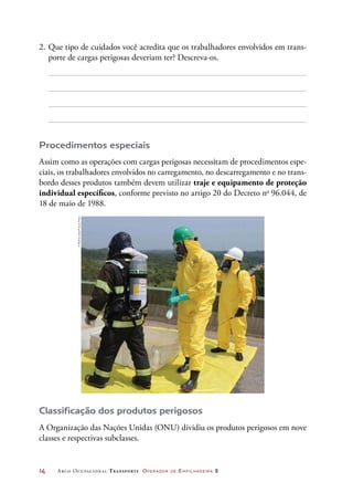 14	 Arco Ocupacional Transporte Operador de Empilhadeira 2
2.	Que tipo de cuidados você acredita que os trabalhadores envolvidos em trans-
porte de cargas perigosas deveriam ter? Descreva-os.
Procedimentos especiais
Assim como as operações com cargas perigosas necessitam de procedimentos espe-
ciais, os trabalhadores envolvidos no carregamento, no descarregamento e no trans-
bordo desses produtos também devem utilizar traje e equipamento de proteção
individual específicos, conforme previsto no artigo 20 do Decreto no
96.044, de
18 de maio de 1988.
Classificação dos produtos perigosos
A Organização das Nações Unidas (ONU) dividiu os produtos perigosos em nove
classes e respectivas subclasses.
©RochaLobo/FuturaPress
 