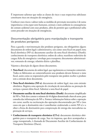 34	 Arco Ocupacional Transporte Operador de Empilhadeira 2
É importante salientar que todas as classes de risco e suas respectivas subclasses
constituem risco em situações de emergência.
Conhecer esses riscos e adotar todas as medidas de prevenção necessárias é de suma
importância e evita expor seres humanos, animais e meio ambiente às consequências
do contato acidental com esses produtos, além de permitir que o profissional saiba
como proceder em situações de emergências.
Documentação obrigatória para manipulação e transporte
de produtos perigosos
Para a guarda e movimentação dos produtos perigosos, são obrigatórios alguns
documentos de ordem legal e administrativa, tais como: nota fiscal em papel; nota
fiscal eletrônica (NF-e); documento auxiliar da nota fiscal eletrônica (Danfe);
conhecimento de transporte eletrônico; ordem de coleta; manifesto rodoviário de
cargas; ficha de emergência e envelope para transporte; documentos administrati-
vos; romaneio de entrega; relatório diário e planilhas.
Vejamos a descrição de alguns desses documentos.
•	 Nota fiscal: documento de ordem legal, que regulamenta as transações comerciais.
Todos os fabricantes ao comercializarem seus produtos devem fornecer a nota
fiscal, assim como os responsáveis pelo transporte não podem receber o produto
sem a emissão desse documento.
•	 Nota fiscal eletrônica (NF-e): documento de ordem legal, mas com emissão
eletrônica. Registra uma operação de circulação de mercadorias ou prestação de
serviços e possui efeito fiscal. Substitui a nota fiscal de papel.
•	 Documento auxiliar da nota fiscal eletrônica (Danfe): documento simplificado
da NF-e. Nele deve constar o número de 44 dígitos denominado chave de acesso, para
consulta das informações da NF-e. Fornece informações básicas sobre a operação
em curso; auxilia na escrituração das operações documentadas por NF-e (nos
casos em que o destinatário não é contribuinte credenciado a emitir NF-e) e a
obter a firma do destinatário para comprovação de entrega das mercadorias ou
prestação de serviços.
•	 Conhecimento de transporte eletrônico (CT-e): documento eletrônico obri-
gatório para o transporte de carga. Sua via impressa, que deve acompanhar a
carga transportada, é chamada de Documento Auxiliar do Conhecimento de
Transporte Eletrônico (Dacte).
 