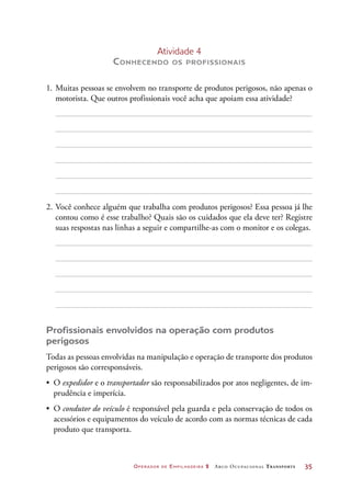 Operador de Empilhadeira 2 Arco Ocupacional Transporte	 35
Atividade 4
Conhecendo os profissionais
1.	Muitas pessoas se envolvem no transporte de produtos perigosos, não apenas o
motorista. Que outros profissionais você acha que apoiam essa atividade?
2.	Você conhece alguém que trabalha com produtos perigosos? Essa pessoa já lhe
contou como é esse trabalho? Quais são os cuidados que ela deve ter? Registre
suas respostas nas linhas a seguir e compartilhe-as com o monitor e os colegas.
Profissionais envolvidos na operação com produtos
perigosos
Todas as pessoas envolvidas na manipulação e operação de transporte dos produtos
perigosos são corresponsáveis.
•	 O expedidor e o transportador são responsabilizados por atos negligentes, de im-
prudência e imperícia.
•	 O condutor do veículo é responsável pela guarda e pela conservação de todos os
acessórios e equipamentos do veículo de acordo com as normas técnicas de cada
produto que transporta.
 