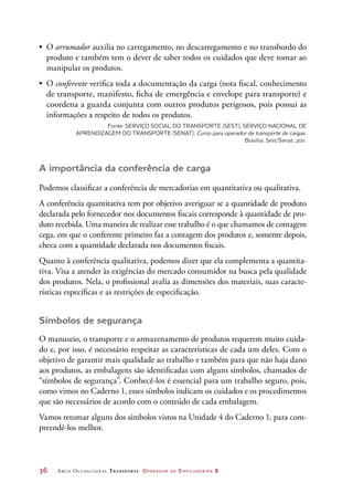 36	 Arco Ocupacional Transporte Operador de Empilhadeira 2
•	 O arrumador auxilia no carregamento, no descarregamento e no transbordo do
produto e também tem o dever de saber todos os cuidados que deve tomar ao
manipular os produtos.
•	 O conferente verifica toda a documentação da carga (nota fiscal, conhecimento
de transporte, manifesto, ficha de emergência e envelope para transporte) e
coordena a guarda conjunta com outros produtos perigosos, pois possui as
informações a respeito de todos os produtos.
Fonte: SERVIÇO SOCIAL DO TRANSPORTE (SEST); SERVIÇO NACIONAL DE
APRENDIZAGEM DO TRANSPORTE (SENAT). Curso para operador de transporte de cargas.
Brasília: Sest/Senat, 2011.
A importância da conferência de carga
Podemos classificar a conferência de mercadorias em quantitativa ou qualitativa.
A conferência quantitativa tem por objetivo averiguar se a quantidade de produto
declarada pelo fornecedor nos documentos fiscais corresponde à quantidade de pro-
duto recebida. Uma maneira de realizar esse trabalho é o que chamamos de contagem
cega, em que o conferente primeiro faz a contagem dos produtos e, somente depois,
checa com a quantidade declarada nos documentos fiscais.
Quanto à conferência qualitativa, podemos dizer que ela complementa a quantita-
tiva. Visa a atender às exigências do mercado consumidor na busca pela qualidade
dos produtos. Nela, o profissional avalia as dimensões dos materiais, suas caracte-
rísticas específicas e as restrições de especificação.
Símbolos de segurança
O manuseio, o transporte e o armazenamento de produtos requerem muito cuida-
do e, por isso, é necessário respeitar as características de cada um deles. Com o
objetivo de garantir mais qualidade ao trabalho e também para que não haja dano
aos produtos, as embalagens são identificadas com alguns símbolos, chamados de
“símbolos de segurança”. Conhecê-los é essencial para um trabalho seguro, pois,
como vimos no Caderno 1, esses símbolos indicam os cuidados e os procedimentos
que são necessários de acordo com o conteúdo de cada embalagem.
Vamos retomar alguns dos símbolos vistos na Unidade 4 do Caderno 1, para com-
preendê-los melhor.
 
