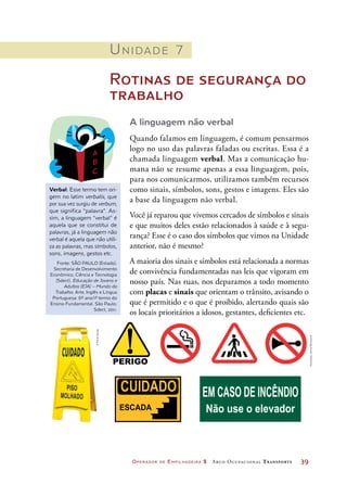 Operador de Empilhadeira 2 Arco Ocupacional Transporte	 39
Unidade 7
Rotinas de segurança do
trabalho
A linguagem não verbal
Quando falamos em linguagem, é comum pensarmos
logo no uso das palavras faladas ou escritas. Essa é a
chamada linguagem verbal. Mas a comunicação hu-
mana não se resume apenas a essa linguagem, pois,
para nos comunicarmos, utilizamos também recursos
como sinais, símbolos, sons, gestos e imagens. Eles são
a base da linguagem não verbal.
Você já reparou que vivemos cercados de símbolos e sinais
e que muitos deles estão relacionados à saúde e à segu-
rança? Esse é o caso dos símbolos que vimos na Unidade
anterior, não é mesmo?
A maioria dos sinais e símbolos está relacionada a normas
de convivência fundamentadas nas leis que vigoram em
nosso país. Nas ruas, nos deparamos a todo momento
com placas e sinais que orientam o trânsito, avisando o
que é permitido e o que é proibido, alertando quais são
os locais prioritários a idosos, gestantes, deficientes etc.
Verbal: Esse termo tem ori-
gem no latim verbalis, que
por sua vez surgiu de verbum,
que significa “palavra”. As-
sim, a linguagem “verbal” é
aquela que se constitui de
palavras, já a linguagem não
verbal é aquela que não utili-
za as palavras, mas símbolos,
sons, imagens, gestos etc.
Fonte: SÃO PAULO (Estado).
Secretaria de Desenvolvimento
Econômico, Ciência e Tecnologia
(Sdect). Educação de Jovens e
Adultos (EJA) – Mundo do
Trabalho. Arte, Inglês e Língua
Portuguesa: 6º ano/1º termo do
Ensino Fundamental. São Paulo:
Sdect, 2011.
EM CASO DE INCÊNDIO
Não use o elevador
©PauloSavala
Ilustrações:DanielBeneventi
 