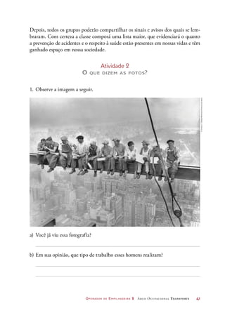 Operador de Empilhadeira 2 Arco Ocupacional Transporte	 41
Depois, todos os grupos poderão compartilhar os sinais e avisos dos quais se lem-
braram. Com certeza a classe comporá uma lista maior, que evidenciará o quanto
a prevenção de acidentes e o respeito à saúde estão presentes em nossas vidas e têm
ganhado espaço em nossa sociedade.
Atividade 2
O que dizem as fotos?
1.	Observe a imagem a seguir.
a)	Você já viu essa fotografia?
b)	Em sua opinião, que tipo de trabalho esses homens realizam?
©CharlesC.Ebbets/Bettmann/Corbis/Latinstock
 