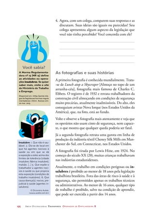 44	 Arco Ocupacional Transporte Operador de Empilhadeira 2
4.	Agora, com um colega, comparem suas respostas e as
discutam. Suas ideias são iguais ou parecidas? Seu
colega apresentou algum aspecto da legislação que
você não tinha percebido? Você concorda com ele?
As fotografias e suas histórias
A primeira fotografia é conhecida mundialmente. Trata-
-se de Lunch atop a Skyscraper [Almoço no topo de um
arranha-céu], fotografia mais famosa de Charles C.
Ebbets. O registro é de 1932 e retrata trabalhadores da
construção civil almoçando em condições de segurança
muito precárias, atualmente inadmissíveis. Do alto, eles
conseguiam avistar Nova Iorque (nos Estados Unidos da
América), que, na foto, está ao fundo.
Volte e observe a fotografia mais atentamente e veja que
os operários não usam cinto de segurança, nem capace-
te, o que mostra que qualquer queda poderia ser fatal.
Já a segunda fotografia retrata uma garota em linha de
produção da indústria têxtil Cheney Silk Mills em Man-
chester do Sul, em Connecticut, nos Estados Unidos.
A fotografia foi tirada por Lewis Hine, em 1924. No
começo do século XX (20), muitas crianças trabalhavam
nas indústrias estadunidenses.
Atualmente, o trabalho em condições perigosas ou in-
salubres é proibido ao menor de 18 anos pela legislação
trabalhista brasileira. Fora das áreas de risco à saúde e à
segurança, são permitidos apenas os trabalhos técnicos
ou administrativos. Ao menor de 16 anos, qualquer tipo
de trabalho é proibido, salvo na condição de aprendiz,
que pode ser exercida a partir dos 14 anos.
Você sabia?
A Norma Regulamenta-
dora nº 15 (NR 15) define
as atividades ou opera-
ções insalubres. Se quiser
saber mais, visite o site
do Ministério do Trabalho
e Emprego.
Disponível em: http://portal.mte.
gov.br/legislacao/normas-regula
mentadoras-1.htm. Acesso em:
20 mar. 2015.
Insalubre: 1. Que não é sau-
dável. 2. Diz-se de local em
que há agentes nocivos à
saúde ou em que se dá
a exposição a estes acima dos
limites de tolerância (cidade
insalubre; fábrica insalubre);
malsão. [...] 5. Que expõe o
trabalhador a agentes noci-
vos à saúde ou que propicia
esta exposição (condições de
trabalho insalubres). 6. Que
causa doença(s); nocivo, pre-
judicial à saúde (agentes in-
salubres).
© Dicionário Aulete.
www.aulete.com.br
 