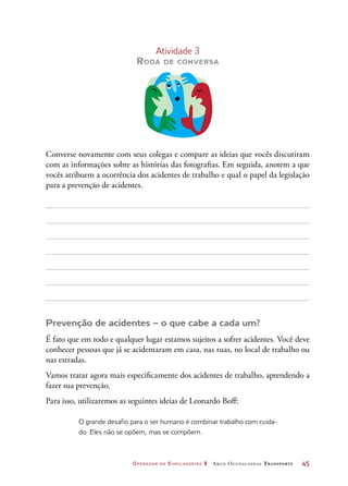 Operador de Empilhadeira 2 Arco Ocupacional Transporte	 45
Atividade 3
Roda de conversa
Converse novamente com seus colegas e compare as ideias que vocês discutiram
com as informações sobre as histórias das fotografias. Em seguida, anotem a que
vocês atribuem a ocorrência dos acidentes de trabalho e qual o papel da legislação
para a prevenção de acidentes.
Prevenção de acidentes – o que cabe a cada um?
É fato que em todo e qualquer lugar estamos sujeitos a sofrer acidentes. Você deve
conhecer pessoas que já se acidentaram em casa, nas ruas, no local de trabalho ou
nas estradas.
Vamos tratar agora mais especificamente dos acidentes de trabalho, aprendendo a
fazer sua prevenção.
Para isso, utilizaremos as seguintes ideias de Leonardo Boff:
O grande desafio para o ser humano é combinar trabalho com cuida-
do. Eles não se opõem, mas se compõem.
 