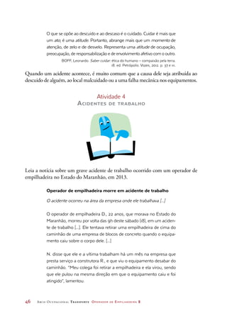 46	 Arco Ocupacional Transporte Operador de Empilhadeira 2
O que se opõe ao descuido e ao descaso é o cuidado. Cuidar é mais que
um ato; é uma atitude. Portanto, abrange mais que um momento de
atenção, de zelo e de desvelo. Representa uma atitude de ocupação,
preocupação, de responsabilização e de envolvimento afetivo com o outro.
BOFF, Leonardo. Saber cuidar: ética do humano – compaixão pela terra.
18. ed. Petrópolis: Vozes, 2012. p. 37 e 111.
Quando um acidente acontece, é muito comum que a causa dele seja atribuída ao
descuido de alguém, ao local malcuidado ou a uma falha mecânica nos equipamentos.
Atividade 4
Acidentes de trabalho
Leia a notícia sobre um grave acidente de trabalho ocorrido com um operador de
empilhadeira no Estado do Maranhão, em 2013.
Operador de empilhadeira morre em acidente de trabalho
O acidente ocorreu na área da empresa onde ele trabalhava [...]
O operador de empilhadeira D., 22 anos, que morava no Estado do
Maranhão, morreu por volta das 9h deste sábado (18), em um aciden-
te de trabalho [...]. Ele tentava retirar uma empilhadeira de cima do
caminhão de uma empresa de blocos de concreto quando o equipa-
mento caiu sobre o corpo dele. [...]
N. disse que ele e a vítima trabalham há um mês na empresa que
presta serviço a construtora R., e que viu o equipamento desabar do
caminhão. “Meu colega foi retirar a empilhadeira e ela virou, sendo
que ele pulou na mesma direção em que o equipamento caiu e foi
atingido”, lamentou.
 