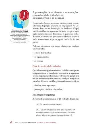 48	 Arco Ocupacional Transporte Operador de Empilhadeira 2
A prevenção de acidentes e sua relação
com o local de trabalho, os
equipamentos e as pessoas
Em primeiro lugar, a segurança nas empresas é respon-
sabilidade da própria empresa, do empregador. As Co-
missões Internas de Prevenção de Acidentes (Cipa)
também cuidam da segurança, inclusive porque a legis-
lação trabalhista assim determina. E quanto ao traba-
lhador? Certamente ele precisa ser cuidadoso, observar
todas as normas de segurança para cuidar de si e dos
outros.	
Podemos afirmar que pelo menos três aspectos precisam
ser observados:
•	 o local de trabalho;
•	 os equipamentos;
•	 as pessoas.
Quanto ao local de trabalho
Quando o empregado realiza seu trabalho sem que os
equipamentos e as instalações apresentem a segurança
necessária para os profissionais, pode-se dizer que ele está
em um ambiente de risco, em uma condição insegura de
trabalho. Algumas medidas podem evitar essa condição:
•	 sinalização de segurança;
•	 prevenção e combate a incêndios.
Sinalização de segurança
A Norma Regulamentadora no
26 (NR 26) determina:
26.1 Cor na segurança do trabalho
26.1.1 Devem ser adotadas cores para segurança em
estabelecimentos ou locais de trabalho, a fim de in-
dicar e advertir acerca dos riscos existentes. [...]
Toda empresa com mais de 20
empregados deve ter uma Cipa,
formada por trabalhadores eleitos
pelos colegas. Você pode se
aprofundar no assunto consultando o
Caderno do Trabalhador 6 –
Conteúdos Gerais – “Saúde e
segurança no trabalho”.
Disponível em: http://www.viarapida.sp.gov.
br. Acesso em: 20 mar. 2015.
 
