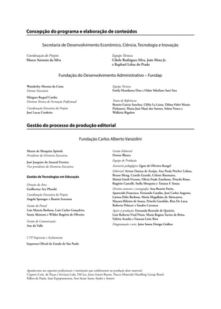 Concepção do programa e elaboração de conteúdos
Secretaria de Desenvolvimento Econômico, Ciência, Tecnologia e Inovação
Coordenação do Projeto Equipe Técnica
Marco Antonio da Silva Cibele Rodrigues Silva, João Mota Jr.
e Raphael Lebsa do Prado
Fundação do Desenvolvimento Administrativo – Fundap
Gestão do processo de produção editorial
Fundação Carlos Alberto Vanzolini
Wanderley Messias da Costa
Diretor Executivo
Márgara Raquel Cunha
Diretora Técnica de Formação Profissional
Coordenação Executiva do Projeto
José Lucas Cordeiro
Equipe Técnica
Emily Hozokawa Dias e Odair Sthefano Sant’Ana
Textos de Referência
Beatriz Garcia Sanchez, Clélia La Laina, Dilma Fabri Marão
Pichoneri, Maria José Masé dos Santos, Selma Venco e
Walkiria Rigolon
Mauro de Mesquita Spínola
Presidente da Diretoria Executiva
José Joaquim do Amaral Ferreira
Vice-presidente da Diretoria Executiva
Gestão de Tecnologias em Educação
Direção da Área
Guilherme Ary Plonski
Coordenação Executiva do Projeto
Angela Sprenger e Beatriz Scavazza
Gestão do Portal
Luis Marcio Barbosa, Luiz Carlos Gonçalves,
Sonia Akimoto e Wilder Rogério de Oliveira
Gestão de Comunicação
Ane do Valle
Gestão Editorial
Denise Blanes
Equipe de Produção
Assessoria pedagógica: Egon de Oliveira Rangel
Editorial: Airton Dantas de Araújo, Ana Paula Peicher Lisboa,
Bruno Meng, Camila Grande, Celeste Baumann,
Mainã Greeb Vicente, Olivia Frade Zambone, Priscila Risso,
Rogério Cantelli, Stella Mesquita e Tatiana F. Souza
Direitos autorais e iconografia: Ana Beatriz Freire,
Aparecido Francisco, Fernanda Catalão, José Carlos Augusto,
Larissa Polix Barbosa, Maria Magalhães de Alencastro,
Mayara Ribeiro de Souza, Priscila Garofalo, Rita De Luca,
Roberto Polacov e Sandro Carrasco
Apoio à produção: Fernanda Rezende de Queiróz,
Luiz Roberto Vital Pinto, Maria Regina Xavier de Brito,
Valéria Aranha e Vanessa Leite Rios
Diagramação e arte: Jairo Souza Design Gráfico
CTP, Impressão e Acabamento
Imprensa Oficial do Estado de São Paulo
Agradecemos aos seguintes profissionais e instituições que colaboraram na produção deste material:
Coparts Com. de Peças e Serviços Ltda, DiCico, Jesus Inácio Bueno, Nacco Materials Handling Group Brasil,
Pallets de Paula, Saur Equipamentos, Sest-Senat Santo André e Somov
 