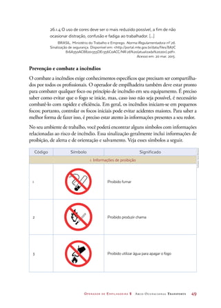 Operador de Empilhadeira 2 Arco Ocupacional Transporte	 49
26.1.4 O uso de cores deve ser o mais reduzido possível, a fim de não
ocasionar distração, confusão e fadiga ao trabalhador. [...]
BRASIL. Ministério do Trabalho e Emprego. Norma Regulamentadora nº 26.
Sinalização de segurança. Disponível em: http://portal.mte.gov.br/data/files/8A7C
816A350AC88201355DE1356C0ACC/NR-26%20(atualizada%202011).pdf.
Acesso em: 20 mar. 2015.
Prevenção e combate a incêndios
O combate a incêndios exige conhecimentos específicos que precisam ser compartilha-
dos por todos os profissionais. O operador de empilhadeira também deve estar pronto
para combater qualquer foco ou princípio de incêndio em seu equipamento. É preciso
saber como evitar que o fogo se inicie, mas, caso isso não seja possível, é necessário
combatê-lo com rapidez e eficiência. Em geral, os incêndios iniciam-se em pequenos
focos; portanto, controlar os focos iniciais pode evitar acidentes maiores. Para saber a
melhor forma de fazer isso, é preciso estar atento às informações presentes a seu redor.
No seu ambiente de trabalho, você poderá encontrar alguns símbolos com informações
relacionadas ao risco de incêndio. Essa sinalização geralmente inclui informações de
proibição, de alerta e de orientação e salvamento. Veja esses símbolos a seguir.
Código Símbolo Significado
1. Informações de proibição
1 Proibido fumar
2 Proibido produzir chama
3 Proibido utilizar água para apagar o fogo
Ilustrações:DanielBeneventi
 