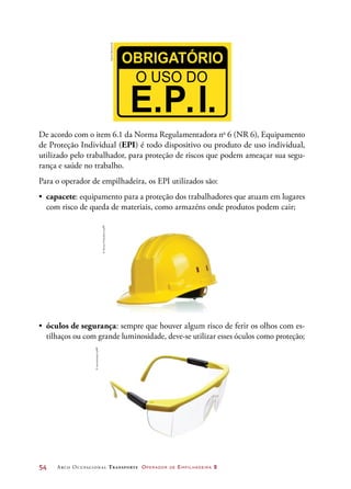 54	 Arco Ocupacional Transporte Operador de Empilhadeira 2
•	 óculos de segurança: sempre que houver algum risco de ferir os olhos com es-
tilhaços ou com grande luminosidade, deve-se utilizar esses óculos como proteção;
De acordo com o item 6.1 da Norma Regulamentadora no
6 (NR 6), Equipamento
de Proteção Individual (EPI) é todo dispositivo ou produto de uso individual,
utilizado pelo trabalhador, para proteção de riscos que podem ameaçar sua segu-
rança e saúde no trabalho.
Para o operador de empilhadeira, os EPI utilizados são:
•	 capacete: equipamento para a proteção dos trabalhadores que atuam em lugares
com risco de queda de materiais, como armazéns onde produtos podem cair;
DanielBeneventi
©DenysProkofyev/123RF
©homestudio/123RF
 