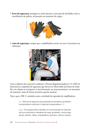 56	 Arco Ocupacional Transporte Operador de Empilhadeira 2
•	 luvas de segurança: protegem as mãos durante a execução de atividades como a
transferência de paletes, arrumação ou manuseio de cargas;
•	 cinto de segurança: sempre que a empilhadeira estiver em uso, é necessária sua
utilização.
Com o objetivo de se prevenir acidentes, a Norma Regulamentadora no
11 (NR 11)
determina os requisitos de segurança que devem ser observados nos locais de traba-
lho, em relação ao transporte, à movimentação, ao armazenamento e ao manuseio
de materiais, tanto de forma mecânica quanto manual.
Veja o que a NR 11 estabelece para a atividade do operador de empilhadeira:
11.1 – Normas de segurança para operação de elevadores, guindastes,
transportadores industriais e máquinas transportadoras. [...]
11.1.3 – Os equipamentos utilizados na movimentação de materiais,
tais como ascensores, elevadores de carga, guindastes, monta-carga,
pontes rolantes, talhas, empilhadeiras, guinchos, esteiras rolantes,
©SergheiVelusceac/123RF
©MarioHenrique/Latinstock
 
