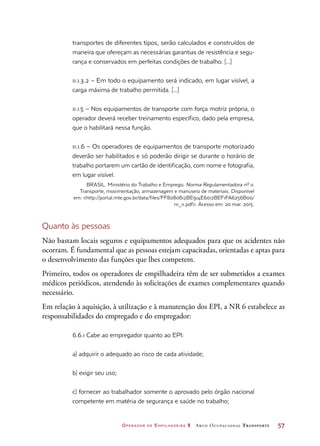 Operador de Empilhadeira 2 Arco Ocupacional Transporte	 57
transportes de diferentes tipos, serão calculados e construídos de
maneira que ofereçam as necessárias garantias de resistência e segu-
rança e conservados em perfeitas condições de trabalho. [...]
11.1.3.2 – Em todo o equipamento será indicado, em lugar visível, a
carga máxima de trabalho permitida. [...]
11.1.5 – Nos equipamentos de transporte com força motriz própria, o
operador deverá receber treinamento específico, dado pela empresa,
que o habilitará nessa função.
11.1.6 – Os operadores de equipamentos de transporte motorizado
deverão ser habilitados e só poderão dirigir se durante o horário de
trabalho portarem um cartão de identificação, com nome e fotografia,
em lugar visível.
BRASIL. Ministério do Trabalho e Emprego. Norma Regulamentadora nº 11.
Transporte, movimentação, armazenagem e manuseio de materiais. Disponível
em: http://portal.mte.gov.br/data/files/FF8080812BE914E6012BEF1FA6256B00/
nr_11.pdf. Acesso em: 20 mar. 2015.
Quanto às pessoas
Não bastam locais seguros e equipamentos adequados para que os acidentes não
ocorram. É fundamental que as pessoas estejam capacitadas, orientadas e aptas para
o desenvolvimento das funções que lhes competem.
Primeiro, todos os operadores de empilhadeira têm de ser submetidos a exames
médicos periódicos, atendendo às solicitações de exames complementares quando
necessário.
Em relação à aquisição, à utilização e à manutenção dos EPI, a NR 6 estabelece as
responsabilidades do empregado e do empregador:
6.6.1 Cabe ao empregador quanto ao EPI:
a) adquirir o adequado ao risco de cada atividade;
b) exigir seu uso;
c) fornecer ao trabalhador somente o aprovado pelo órgão nacional
competente em matéria de segurança e saúde no trabalho;
 