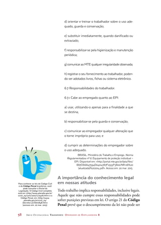 58	 Arco Ocupacional Transporte Operador de Empilhadeira 2
d) orientar e treinar o trabalhador sobre o uso ade-
quado, guarda e conservação;
e) substituir imediatamente, quando danificado ou
extraviado;
f) responsabilizar-se pela higienização e manutenção
periódica;
g) comunicar ao MTE qualquer irregularidade observada;
h) registrar o seu fornecimento ao trabalhador, poden-
do ser adotados livros, fichas ou sistema eletrônico.
6.7 Responsabilidades do trabalhador.
6.7.1 Cabe ao empregado quanto ao EPI:
a) usar, utilizando-o apenas para a finalidade a que
se destina;
b) responsabilizar-se pela guarda e conservação;
c) comunicar ao empregador qualquer alteração que
o torne impróprio para uso; e
d) cumprir as determinações do empregador sobre
o uso adequado.
BRASIL. Ministério do Trabalho e Emprego. Norma
Regulamentadora nº 6. Equipamento de proteção individual –
EPI. Disponível em: http://portal.mte.gov.br/data/files/
8A7C816A47594D04014767F2933F5800/NR-06%20
(atualizada)%202014.pdf. Acesso em: 20 mar. 2015.
A importância do conhecimento legal
em nossas atitudes
Todo trabalho implica responsabilidades, inclusive legais.
Aquele que não cumpre essas responsabilidades pode
sofrer punições previstas em lei. O artigo 21 do Código
Penal prevê que o descumprimento da lei não pode ser
Para conhecer as leis do Código Civil
e do Código Penal brasileiros, você
pode consultar o Portal da
Legislação. O Código Civil completo
está em http://www.planalto.gov.br/
ccivil_03/Leis/2002/L10406.htm e o
Código Penal, em http://www.
planalto.gov.br/ccivil_03/
Decreto-Lei/Del2848.htm
(acessos em: 20 mar. 2015).
 