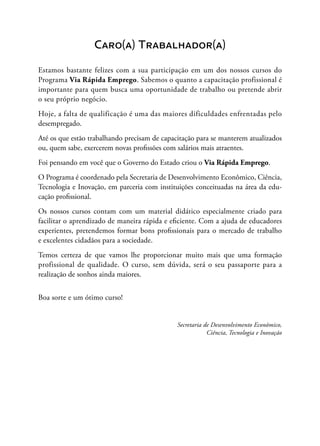 Caro(a) Trabalhador(a)
Estamos bastante felizes com a sua participação em um dos nossos cursos do
Programa Via Rápida Emprego. Sabemos o quanto a capacitação profissional é
importante para quem busca uma oportunidade de trabalho ou pretende abrir
o seu próprio negócio.
Hoje, a falta de qualificação é uma das maiores dificuldades enfrentadas pelo
desempregado.
Até os que estão trabalhando precisam de capacitação para se manterem atualizados
ou, quem sabe, exercerem novas profissões com salários mais atraentes.
Foi pensando em você que o Governo do Estado criou o Via Rápida Emprego.
O Programa é coordenado pela Secretaria de Desenvolvimento Econômico, Ciência,
Tecnologia e Inovação, em parceria com instituições conceituadas na área da edu-
cação profissional.
Os nossos cursos contam com um material didático especialmente criado para
facilitar o aprendizado de maneira rápida e eficiente. Com a ajuda de educadores
experientes, pretendemos formar bons profissionais para o mercado de trabalho
e excelentes cidadãos para a sociedade.
Temos certeza de que vamos lhe proporcionar muito mais que uma formação
profissional de qualidade. O curso, sem dúvida, será o seu passaporte para a
realização de sonhos ainda maiores.
Boa sorte e um ótimo curso!
Secretaria de Desenvolvimento Econômico,
Ciência, Tecnologia e Inovação
 