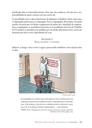 Operador de Empilhadeira 2 Arco Ocupacional Transporte	 59
justificado pelo seu desconhecimento: dizer que não conhecia a lei não tira a res-
ponsabilidade de quem cometeu um ato contra ela.
As penalidades para o descumprimento da legislação trabalhista valem tanto para
o empregador quanto para o empregado. Para o empregador, descumprir a lei pode
resultar em pena que vai desde o pagamento de multa até a interdição da empresa.
Para o empregado, os atos faltosos previstos na Consolidação das Leis do Trabalho
(CLT) podem ser punidos com medidas que vão desde advertência oral e escrita até
demissão por justa causa, dependendo do caso.
Atividade 5
Analisando a charge
Observe a charge e leia o texto a seguir, procurando estabelecer uma relação entre
os dois.
SOMENTE XXX
PESSOASX
AUTORIXXXX
NORMAS DESEGURANÇANO LOCAL DETRABALHO
AVISO
ADMINISTRAÇÃO DOS SERVIÇOS
DE SEGURANÇA E SAÚDE
As qualidades ou virtudes são construídas por nós no esforço que nos
impomos para diminuir a distância entre o que dizemos e o que faze-
mos. Este esforço, o de diminuir a distância entre o discurso e a prá-
tica, é já uma dessas virtudes indispensáveis – a da coerência.
FREIRE, Paulo. Pedagogia da autonomia: saberes necessários à prática educativa.
São Paulo: Paz e Terra, 1996. p. 65.
ClayBennett/©1999TheChristianScienceMonitor(www.CSMonitor.com).Reprintedwithpermission.
Tradução: Eloisa Tavares
 