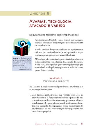 Operador de Empilhadeira 2 Arco Ocupacional Transporte	 61
Unidade 8
Avarias, tecnologia,
atacado e varejo
Segurança no trabalho com empilhadeiras
Para iniciar esta Unidade, vamos falar de outro aspecto
essencial relacionado à segurança no trabalho: as avarias
em empilhadeiras.
Não há dúvidas de que as condições do equipamento
e de seu uso são fundamentais para garantir a segu-
rança daqueles que operam as empilhadeiras.
Além disso, há a questão da proteção do investimento
e do patrimônio como forma de controle de custos.
Nesse caso, isso significa que o empregador exige que
o trabalhador zele pelos equipamentos, a fim de evitar
gastos desnecessários.
Avaria: 1. Qualquer dano,
prejuízo, estrago. 2. Falha,
dano, defeito ou mau funcio-
namento causado por des-
gaste, colisão etc.
© Dicionário Aulete.
www.aulete.com.br
Atividade 1
Prevenindo acidentes
No Caderno 1, você conheceu alguns tipos de empilhadeira e
as partes que as compõem.
1.	Com base nos conhecimentos que você já possui sobre as
empilhadeiras e o funcionamento delas e pensando nas
possíveis causas de avarias nesses equipamentos, elabore
uma lista com dez possíveis motivos de acidentes ocasiona-
dos pelo descuido do empregador com a manutenção de
empilhadeiras ou pela má utilização do equipamento por
parte dos empregados.
 