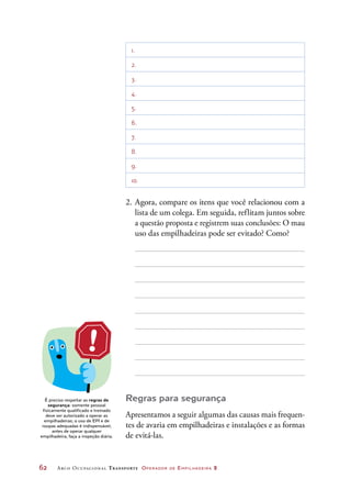 62	 Arco Ocupacional Transporte Operador de Empilhadeira 2
1.
2.
3.
4.
5.
6.
7.
8.
9.
10.
2.	Agora, compare os itens que você relacionou com a
lista de um colega. Em seguida, reflitam juntos sobre
a questão proposta e registrem suas conclusões: O mau
uso das empilhadeiras pode ser evitado? Como?
Regras para segurança
Apresentamos a seguir algumas das causas mais frequen-
tes de avaria em empilhadeiras e instalações e as formas
de evitá-las.
É preciso respeitar as regras de
segurança: somente pessoal
fisicamente qualificado e treinado
deve ser autorizado a operar as
empilhadeiras; o uso de EPI e de
roupas adequadas é indispensável;
antes de operar qualquer
empilhadeira, faça a inspeção diária.
 