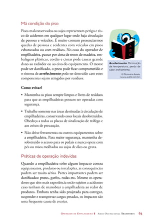Operador de Empilhadeira 2 Arco Ocupacional Transporte	 63
Má condição do piso
Pisos malconservados ou sujos representam perigo e ris-
co de acidentes em qualquer lugar onde haja circulação
de pessoas e veículos. É muito comum presenciarmos
quedas de pessoas e acidentes com veículos em pisos
esburacados ou com resíduos. No caso do operador de
empilhadeira, passar por cima de restos de madeira, em-
balagens plásticas, cordas e cintas pode causar grande
dano ao radiador ou ao eixo do equipamento. O motor
pode ser danificado, o pneu pode ficar comprometido e
o sistema de arrefecimento pode ser destruído caso esses
componentes sejam atingidos por resíduos.
Como evitar?
•	 Mantenha os pisos sempre limpos e livres de resíduos
para que as empilhadeiras possam ser operadas com
segurança.
•	 Trabalhe somente nas áreas destinadas à circulação de
empilhadeiras, conservando esses locais desobstruídos.
Obedeça a todas as placas de sinalização de tráfego e
aos avisos de precaução.
•	 Não deixe ferramentas ou outros equipamentos sobre
a empilhadeira. Para maior segurança, mantenha de-
sobstruído o acesso para os pedais e nunca opere com
pés ou mãos molhados ou sujos de óleo ou graxa.
Práticas de operação indevidas
Quando a empilhadeira sofre algum impacto contra
equipamentos, produtos ou instalações, as consequências
podem ser muito sérias. Partes importantes podem ser
danificadas: pneus, garfos, rodas etc. Mesmo os opera-
dores que têm mais experiência estão sujeitos a acidentes
caso tenham de manobrar a empilhadeira ao redor de
produtos. Embora tenha sido projetada para carregar,
suspender e transportar cargas pesadas, os impactos são
uma frequente causa de avarias.
Arrefecimento: Diminuição
de temperatura, perda de
calor; esfriamento.
© Dicionário Aulete.
www.aulete.com.br
 