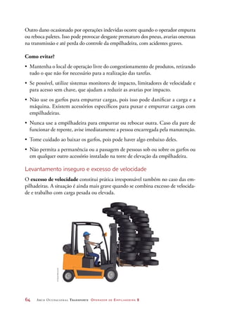 64	 Arco Ocupacional Transporte Operador de Empilhadeira 2
Outro dano ocasionado por operações indevidas ocorre quando o operador empurra
ou reboca paletes. Isso pode provocar desgaste prematuro dos pneus, avarias onerosas
na transmissão e até perda do controle da empilhadeira, com acidentes graves.
Como evitar?
•	 Mantenha o local de operação livre do congestionamento de produtos, retirando
tudo o que não for necessário para a realização das tarefas.
•	 Se possível, utilize sistemas monitores de impacto, limitadores de velocidade e
para acesso sem chave, que ajudam a reduzir as avarias por impacto.
•	 Não use os garfos para empurrar cargas, pois isso pode danificar a carga e a
máquina. Existem acessórios específicos para puxar e empurrar cargas com
empilhadeiras.
•	 Nunca use a empilhadeira para empurrar ou rebocar outra. Caso ela pare de
funcionar de repente, avise imediatamente a pessoa encarregada pela manutenção.
•	 Tome cuidado ao baixar os garfos, pois pode haver algo embaixo deles.
•	 Não permita a permanência ou a passagem de pessoas sob ou sobre os garfos ou
em qualquer outro acessório instalado na torre de elevação da empilhadeira.
Levantamento inseguro e excesso de velocidade
O excesso de velocidade constitui prática irresponsável também no caso das em-
pilhadeiras. A situação é ainda mais grave quando se combina excesso de velocida-
de e trabalho com carga pesada ou elevada.
©DanielBeneventi
 