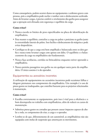 Operador de Empilhadeira 2 Arco Ocupacional Transporte	 65
Como consequência, podem ocorrer danos no equipamento e acidentes graves com
pessoas, pois a empilhadeira pode oscilar e tombar com o deslocamento acelerado.
Antes de levantar cargas, é preciso conferir o nivelamento dos garfos para assegurar
que a operação será efetuada com segurança e equilíbrio da carga.
Como evitar?
•	 Nunca exceda os limites de peso especificados na placa de identificação da
empilhadeira.
•	 Para manter o equilíbrio, centralize a carga no palete e posicione os garfos junto
às extremidades laterais do palete. Isso facilita o deslocamento da máquina e pode
evitar desperdícios.
•	 Certifique-se de que a carga está bem empilhada e balanceada entre os dois gar-
fos e nunca tente levantar cargas com apenas um deles. O equilíbrio e o balan-
ceamento da carga na empilhadeira são fundamentais.
•	 Nunca faça acrobacias, corridas ou brincadeiras enquanto estiver operando a
empilhadeira.
•	 Nunca permita passageiros nos garfos ou em qualquer outra parte da empilha-
deira. O único assento é o do operador.
Equipamentos ou acessórios incorretos
A utilização de equipamentos ou acessórios incorretos pode ocasionar falhas e
desgaste prematuro nos componentes da empilhadeira. Um exemplo é o uso de
pneus gastos ou inadequados, que contribui bastante para os prejuízos relacionados
à manutenção.
Como evitar?
•	 Escolha corretamente os equipamentos, pois isso é vital para a eficiência e o
bom desempenho no trabalho com empilhadeiras, além de reduzir os custos de
manutenção.
•	 Substitua pneus gastos ou cortados que possam causar impactos capazes de aba-
lar a roda, os componentes do eixo, a carga e o operador.
•	 Lembre-se de que, diferentemente de um automóvel, as empilhadeiras não são
equipadas com molas de suspensão que amorteçam os movimentos.
 