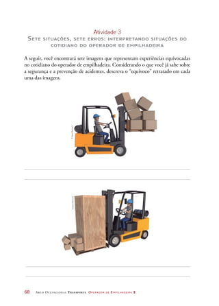 68	 Arco Ocupacional Transporte Operador de Empilhadeira 2
Atividade 3
Sete situações, sete erros: interpretando situações do
cotidiano do operador de empilhadeira
A seguir, você encontrará sete imagens que representam experiências equivocadas
no cotidiano do operador de empilhadeira. Considerando o que você já sabe sobre
a segurança e a prevenção de acidentes, descreva o “equívoco” retratado em cada
uma das imagens.
©DanielBeneventi©DanielBeneventi
 
