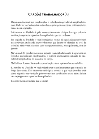 Caro(a) Trabalhador(a)
Dando continuidade aos estudos sobre o trabalho do operador de empilhadeira,
neste Caderno você vai estudar mais sobre os principais conceitos e práticas relacio-
nados a essa ocupação.
Iniciaremos, na Unidade 6, pelo reconhecimento dos códigos de cargas e demais
sinalizações que todo operador de empilhadeira precisa conhecer.
Em seguida, na Unidade 7, você conhecerá as rotinas de segurança que envolvem
essa ocupação, analisando os procedimentos que devem ser adotados no local de
trabalho para evitar acidentes com os equipamentos e, principalmente, com as
pessoas.
Na Unidade 8, estudaremos outro aspecto essencial relacionado à segurança no
trabalho: as avarias em empilhadeiras. E também analisaremos a atuação do ope-
rador de empilhadeira no atacado e no varejo.
Na Unidade 9, nosso foco será a comunicação e suas repercussões no trabalho.
E, por fim, na Unidade 10, você poderá rever os conhecimentos que construiu ao
longo deste curso. Esse momento servirá para retomar o que você aprendeu e ver
como organizar seu currículo, pois você terá um certificado e estará apto a buscar
um emprego como operador de empilhadeira.
Boa sorte nessa nova etapa que se inicia!
 