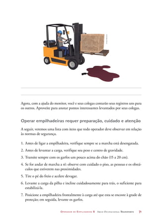 Operador de Empilhadeira 2 Arco Ocupacional Transporte	 71
Agora, com a ajuda do monitor, você e seus colegas contarão seus registros uns para
os outros. Aproveite para anotar pontos interessantes levantados por seus colegas.
Operar empilhadeiras requer preparação, cuidado e atenção
A seguir, veremos uma lista com itens que todo operador deve observar em relação
às normas de segurança.
1.	Antes de ligar a empilhadeira, verifique sempre se a marcha está desengatada.
2.	Antes de levantar a carga, verifique seu peso e centro de gravidade.
3.	Transite sempre com os garfos um pouco acima do chão (15 a 20 cm).
4.	Se for andar de marcha a ré: observe com cuidado o piso, as pessoas e os obstá-
culos que estiverem nas proximidades.
5.	Tire o pé do freio e acelere devagar.
6.	Levante a carga da pilha e incline cuidadosamente para trás, o suficiente para
estabilizá-la.
7.	 Posicione a empilhadeira frontalmente à carga até que esta se encoste à grade de
proteção; em seguida, levante os garfos.
©DanielBeneventi
 