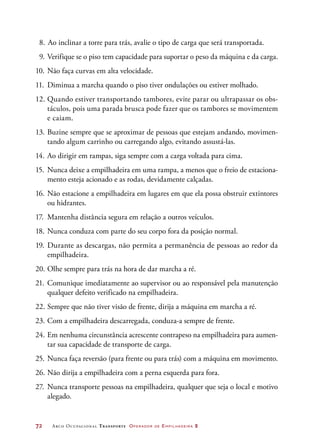 72	 Arco Ocupacional Transporte Operador de Empilhadeira 2
8.  Ao inclinar a torre para trás, avalie o tipo de carga que será transportada.
9.	Verifique se o piso tem capacidade para suportar o peso da máquina e da carga.
10.	Não faça curvas em alta velocidade.
11.	 Diminua a marcha quando o piso tiver ondulações ou estiver molhado.
12.	Quando estiver transportando tambores, evite parar ou ultrapassar os obs-
táculos, pois uma parada brusca pode fazer que os tambores se movimentem
e caiam.
13.	Buzine sempre que se aproximar de pessoas que estejam andando, movimen-
tando algum carrinho ou carregando algo, evitando assustá-las.
14.	Ao dirigir em rampas, siga sempre com a carga voltada para cima.
15.	 Nunca deixe a empilhadeira em uma rampa, a menos que o freio de estaciona-
mento esteja acionado e as rodas, devidamente calçadas.
16.	Não estacione a empilhadeira em lugares em que ela possa obstruir extintores
ou hidrantes.
17.	 Mantenha distância segura em relação a outros veículos.
18.	Nunca conduza com parte do seu corpo fora da posição normal.
19.	Durante as descargas, não permita a permanência de pessoas ao redor da
empilhadeira.
20.	Olhe sempre para trás na hora de dar marcha a ré.
21.	Comunique imediatamente ao supervisor ou ao responsável pela manutenção
qualquer defeito verificado na empilhadeira.
22.	Sempre que não tiver visão de frente, dirija a máquina em marcha a ré.
23.	Com a empilhadeira descarregada, conduza-a sempre de frente.
24.	Em nenhuma circunstância acrescente contrapeso na empilhadeira para aumen-
tar sua capacidade de transporte de carga.
25.	Nunca faça reversão (para frente ou para trás) com a máquina em movimento.
26.	Não dirija a empilhadeira com a perna esquerda para fora.
27.	 Nunca transporte pessoas na empilhadeira, qualquer que seja o local e motivo
alegado.
 